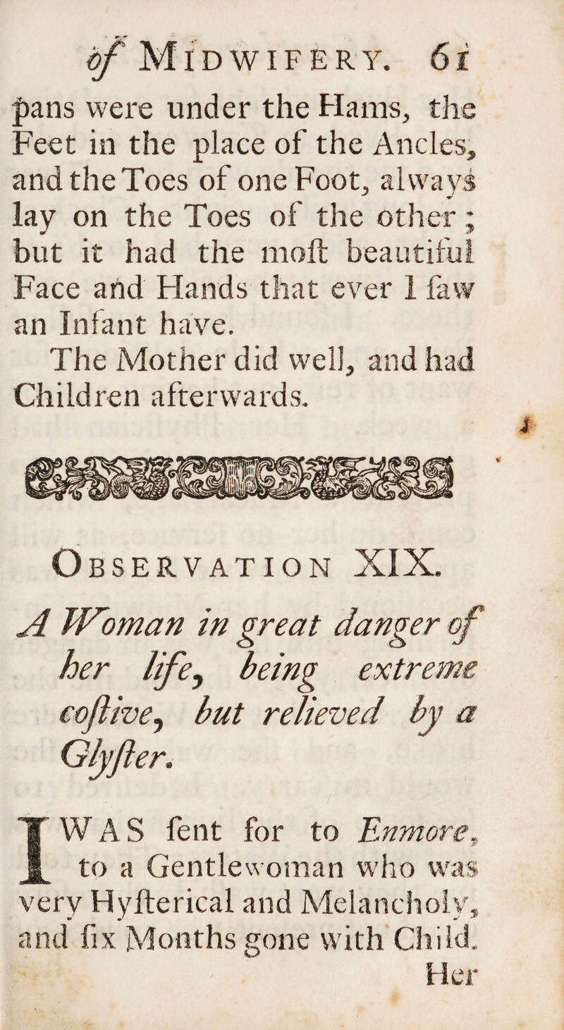 |)ans were under the Hams, the Feet in the place of the Ancles, and the Toes of one Foot, always lay on the Toes of the other; but it had the moll beautiful Face and Hands that ever 1 faw an Infant have. The Mother did well, and had Children afterwards. Observation XIX. A Woman in great danger of her life, being extreme coflive, hut relieved by a Glyjler. ) '■ JiJI • . ♦ M y IWAS fent for to Enmoret to a Gentlewoman who was very Hylterical and Melancholy, and fix Months gone with Child. Her