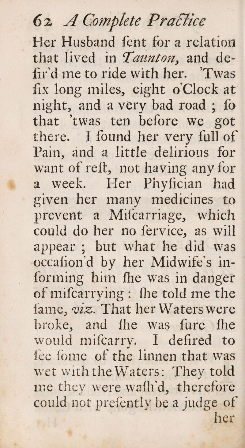 Her Husband fent for a relation that lived in Taunton, and de¬ li r’d me to ride with her. ’Twas fix long miles, eight o’clock at night, and a very bad road ; fo that ’twas ten before we got there. I found her very full of Pain, and a little delirious for want of reft, not having any for a week. Her Phyfician had given her many medicines to prevent a Mifcarriage, which could do her no fervice, as will appear ; but what he did was occafion’d by her Midwife’s in¬ forming him Hie was in danger of mifcarrying : (he told me the fame, viz. That her Waters were broke, and file was fure file would mifcarrv. I defired to lee fome of the linnen that was wet with the Waters: They told me they were wafii’d, therefore could not prefently be a judge of her