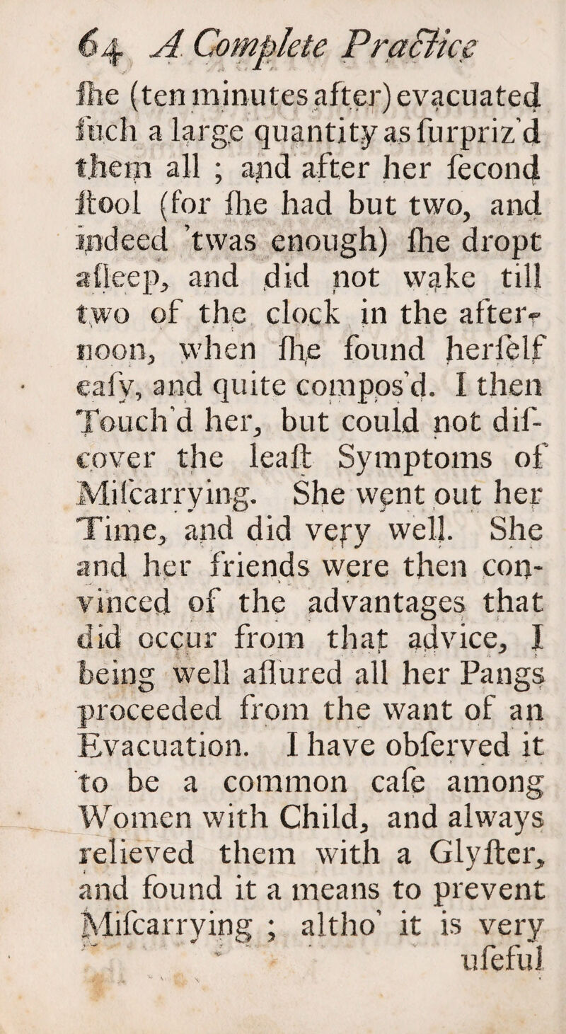 file (ten minutes after) evacuated fuch a large quantity as furpriz’d them all ; and after her fecond itool (for flie had but two, and indeed twas enough) fhe dropt alicep, and did not wake till two of the clock in the afteiv noon, when flie found herfelf eafy, and quite compos’d. I then Touch’d her, but could not dif- cover the lead Symptoms of Mi (carry ing. She went out her Time, and did veyy well. She and her friends were then con¬ vinced of the advantages that did occur from that advice, I being well allured all her Pangs proceeded from the want of an Evacuation. I have obferved it to be a common cafe among Women with Child, and always relieved them with a Glyfter, and found it a means to prevent Mifcarrying ; altho' it is very * ufeful