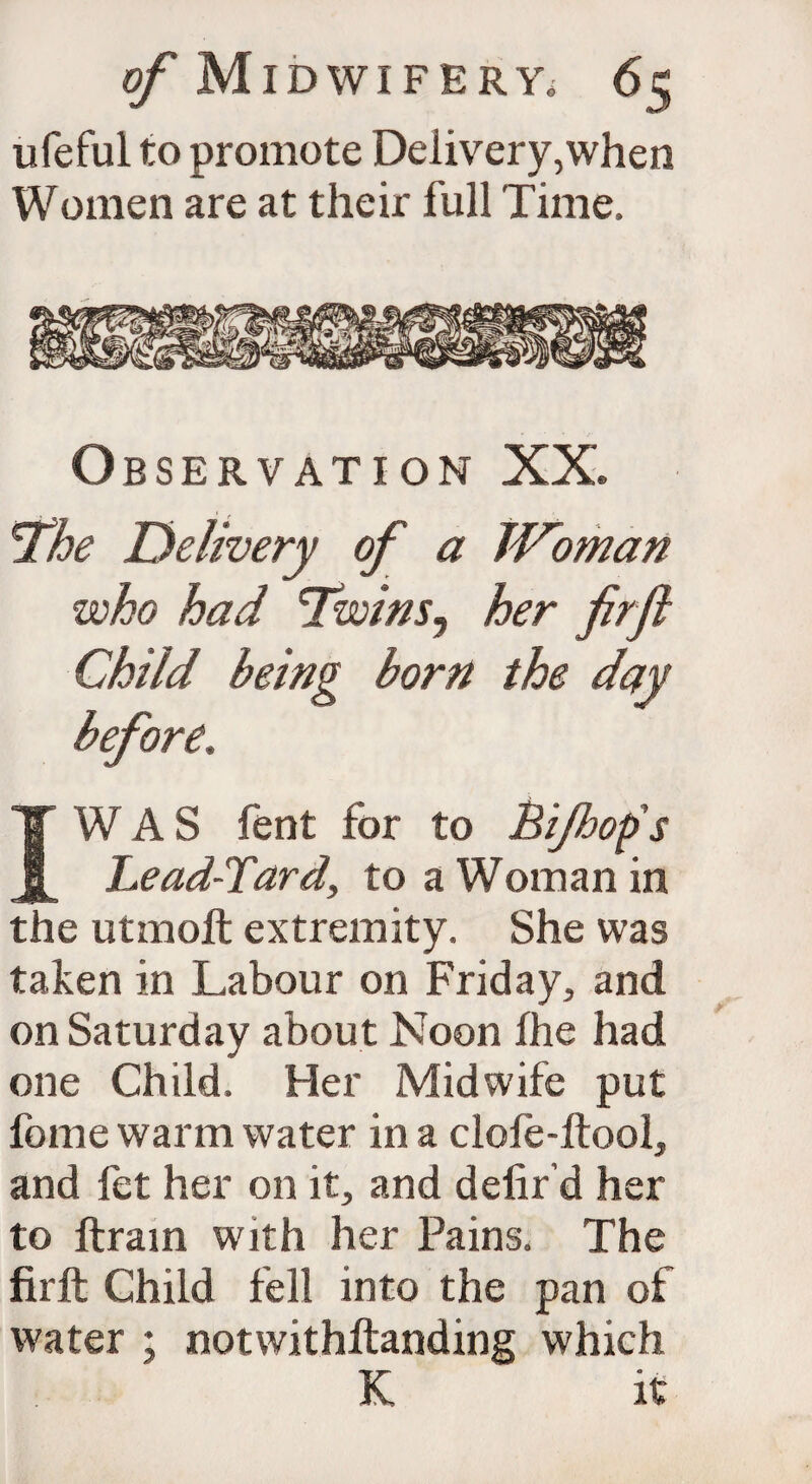 iifeful to promote Delivery,when Women are at their full Time, Observation XX. The Delivery of a JVoman who had 'Twins, her firfl Child being born the day before. I W AS fent for to Bijhop's Lead-Tard, to a Woman in the utmoft extremity. She was taken in Labour on Friday, and on Saturday about Noon the had one Child. Her Midwife put fome warm water in a clofe-ftool, and fet her on it, and delir’d her to ftrain with her Pains. The firft Child fell into the pan of water ; notwithltanding which K it