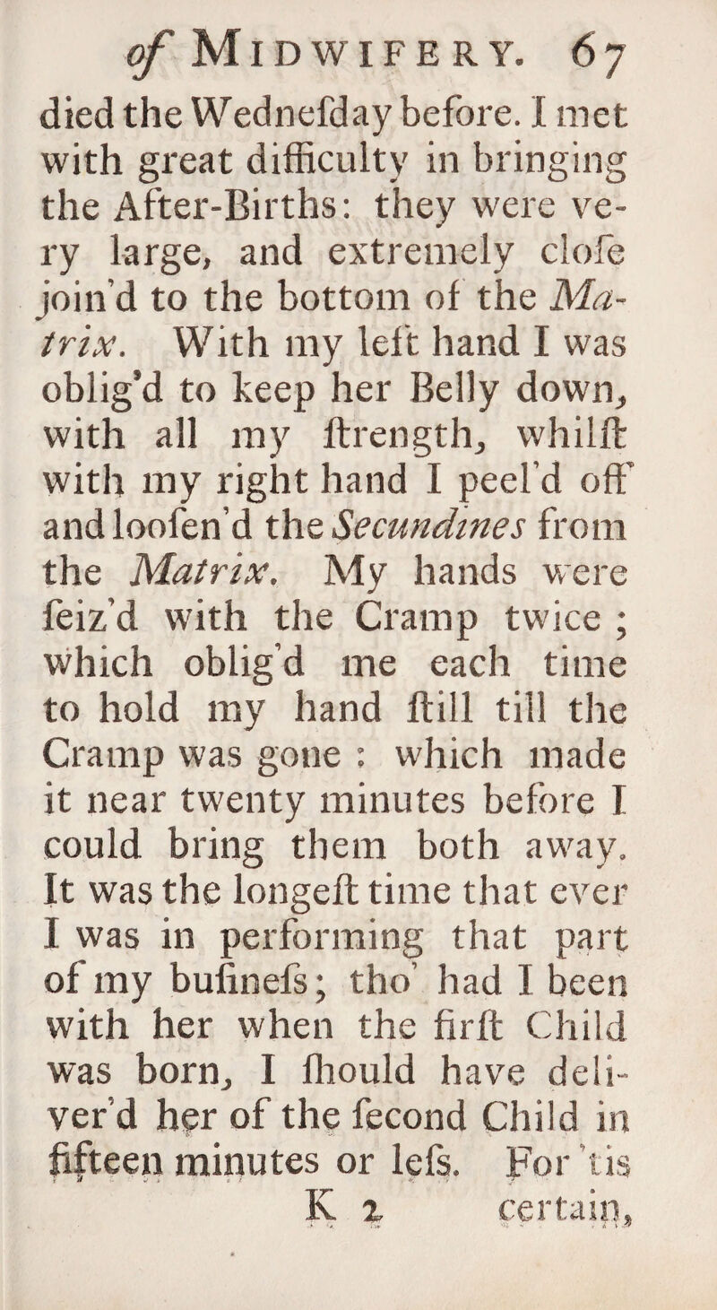 died the Wednefday before. I met with great difficulty in bringing the After-Births: they were ve¬ ry large, and extremely clofe join’d to the bottom of the Ma¬ trix. With my left hand I was oblig’d to keep her Belly down., with all my ftrength, whilft with my right hand I peel’d off:' andloofen’d the Secundines from the Matrix. My hands were feiz’d with the Cramp twice ; which oblig’d me each time to hold my hand ftill till the Cramp was gone : which made it near twenty minutes before I could bring them both away. It was the longeft time that ever I was in performing that part of my bufinefs; the’ had I been with her when the firft Child was born., I fhould have deli¬ ver’d her of the fecond Child in fifteen minutes or lefs. For tis i a v t i f .« V K x certain,