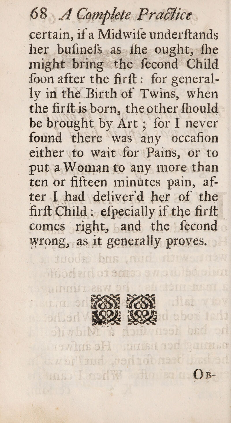 certain, if a Midwife underftands her bufinefs as ihe ought, Ihe might bring the fecond Child foon after the fir ft: for general¬ ly in the Birth of Twins, when the firft is born, the other fhould be brought by Art ; for I never found there was any occafion either to wait for Pains, or to put a Woman to any more than ten or fifteen minutes pain, af¬ ter I had deliver’d her of the firft Child: efpecially if the firft comes right, and the fecond wrong, as it generally proves. Ob-