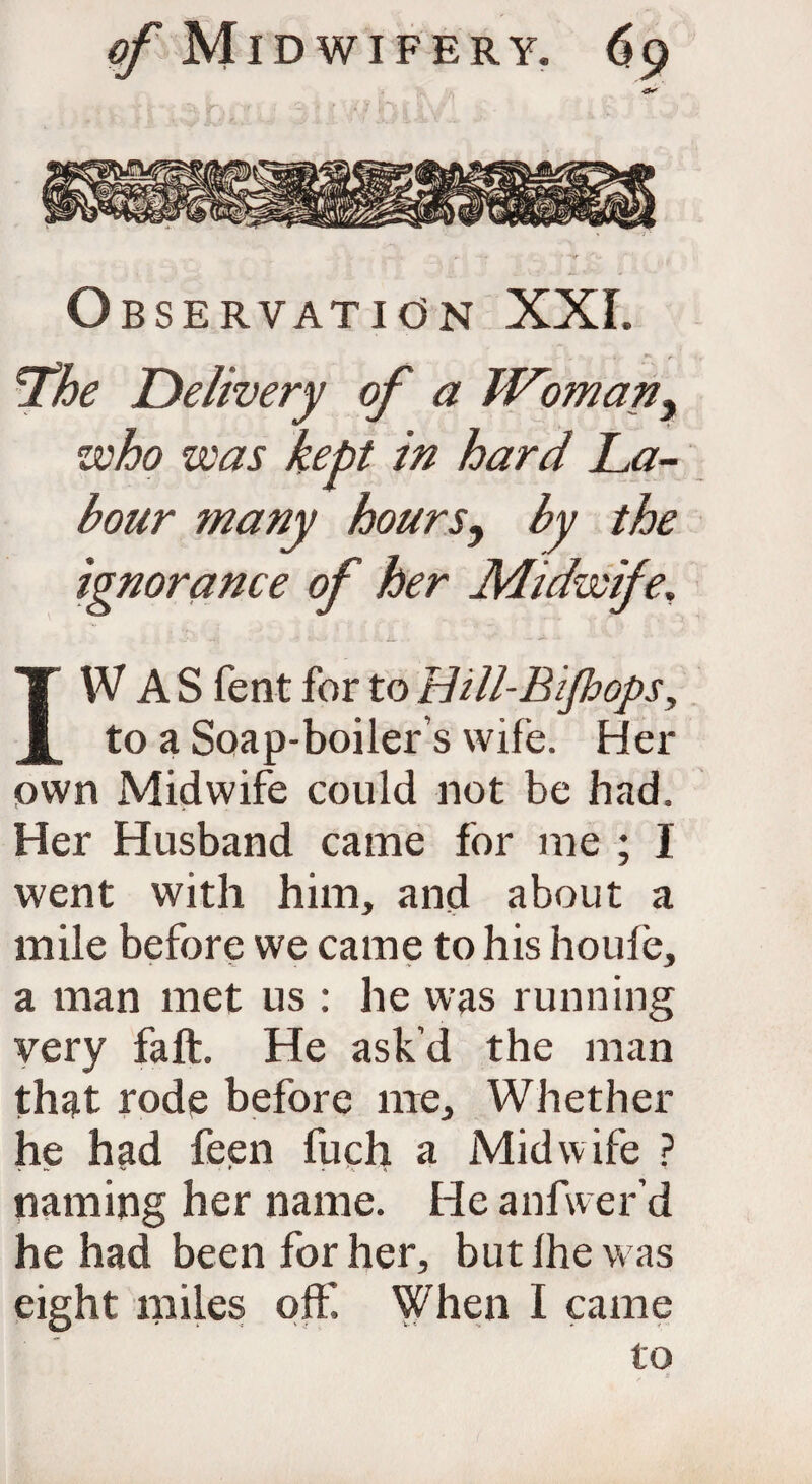 Observation XXL The Delivery of a Woman, who was kept in hard La¬ bour many hours, ignorance of her Midwife. IW A S fent for to Hill-Bijhops, to a Soap-boiler’s wife. Her own Midwife could not be had. Her Husband came for me ; I went with him, and about a mile before we came to his houle, a man met us : he was running very fait. He ask’d the man that rode before me. Whether he had feen fuch a Midwife ? naming her name. He anfwer’d he had been for her, but Ihe was eight miles oft'. When I came to