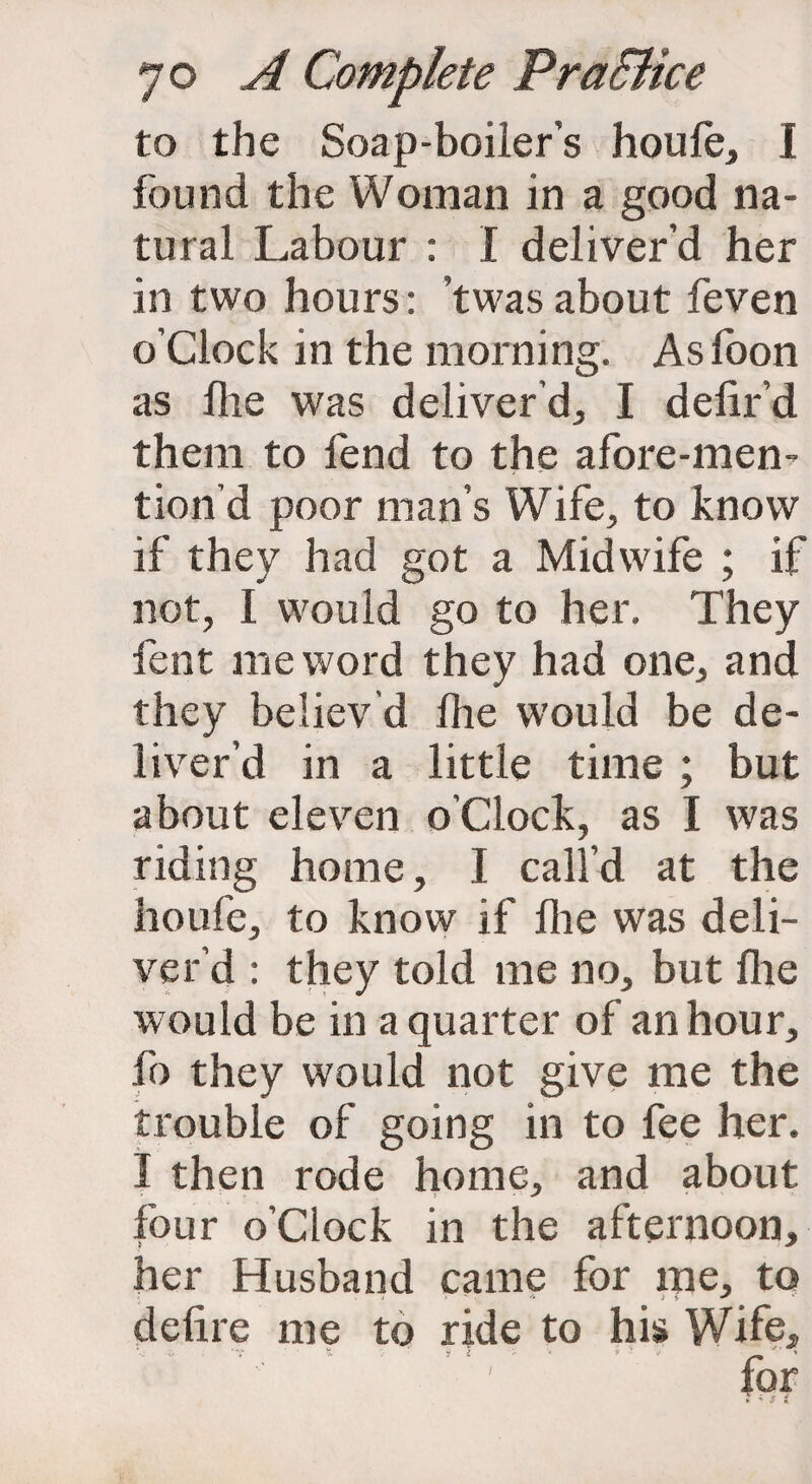 to the Soap-boiier’s houfe, I found the Woman in a good na¬ tural Labour : I deliver’d her in two hours: ’twas about feven o’clock in the morning. As foon as fire was deliver’d, I delir’d them to fend to the afore-men- tion’d poor man’s Wife, to know if they had got a Midwife ; if not, I would go to her. They fent me word they had one, and they believ’d fire would be de¬ liver’d in a little time ; but about eleven o’clock, as I was riding home, I call’d at the houfe, to know if floe was deli¬ ver’d : they told me no, but file would be in a quarter of an hour, fo they would not give me the trouble of going in to fee her. I then rode home, and about four o’clock in the afternoon, her Husband came for me, to delire me to ride to his Wife, ... T % 7 i - v ' ~ ' )