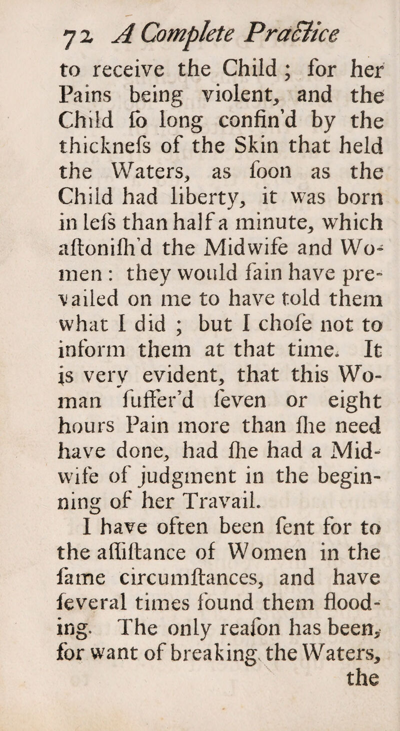 to receive the Child; for her Pains being violent, and the Child fo long confin’d by the thicknefs of the Skin that held the Waters, as foon as the Child had liberty, it was born in lefs than half a minute, which aftonifh’d the Midwife and Wo¬ men : they would fain have pre¬ vailed on me to have told them what I did ; but I chofe not to inform them at that time. It is very evident, that this Wo¬ man fuffer’d feven or eight hours Pain more than Ihe need have done, had Ihe had a Mid¬ wife of judgment in the begin¬ ning of her Travail. I have often been fent for to the alfiltance of Women in the fame circumftances, and have feveral times found them flood¬ ing. The only reafon has been, for want of breaking the Waters, the