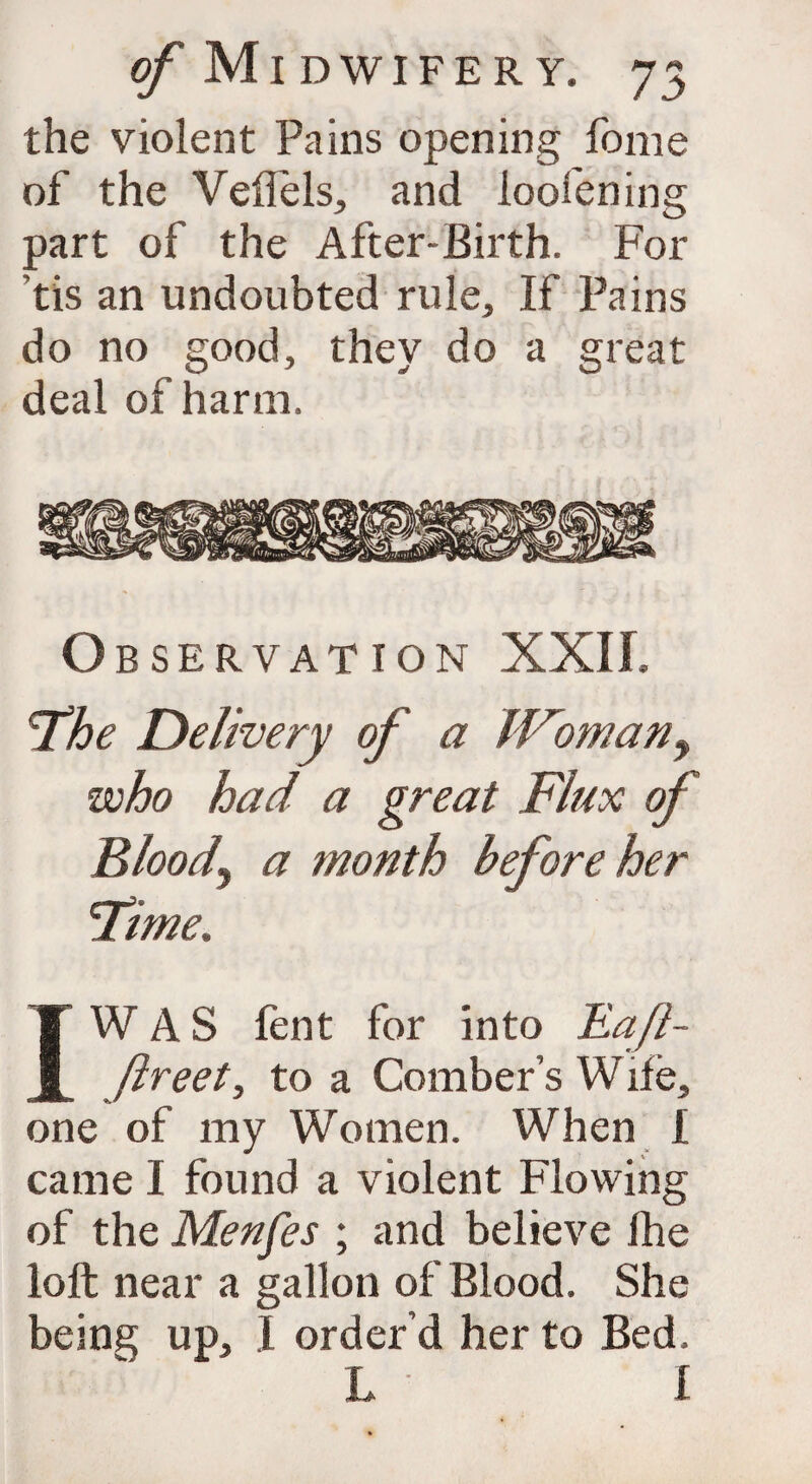 the violent Pains opening fome of the Veflels, and ioofening part of the After-Birth. For tis an undoubted rule. If Pains do no good, they do a great deal of harm. o BSERVATION XXII, ‘The Delivery of a JFomany who had a great Flux of Bloody a month before her 'Time. IW A S lent for into JLaJl- ftreet, to a Comber’s W ife, one of my Women. When £ came I found a violent Flowing of the Menfes ; and believe Ihe loft near a gallon of Blood. She being up, I order’d her to Bed. L I