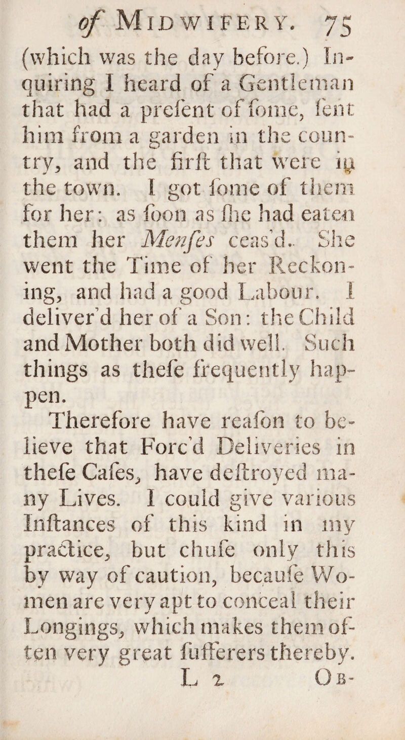 (which was the day before.) In¬ quiring I heard of a Gentleman that had a prelent of feme, lent him from a garden in tlie coun¬ try, and the fir ft that were the town. I got feme of them for her: as foon as fine had eaten them her Menfes ceas’d.. She went the Time of her Reckon¬ ing, and had a good Labour. I deliver’d her of a Son: the Child and Mother both did well. Such things as thefe frequently hap¬ pen. Therefore have reafon to be¬ lieve that Forc’d Deliveries in thefe Cafes, have deft roved ma¬ ny Lives. I could give various Inftances of this kind in my practice, but chafe only this by way of caution, becaufe Wo¬ men are very apt to conceal their Longings, which makes them of¬ ten very great fufferers thereby. L z Ob-