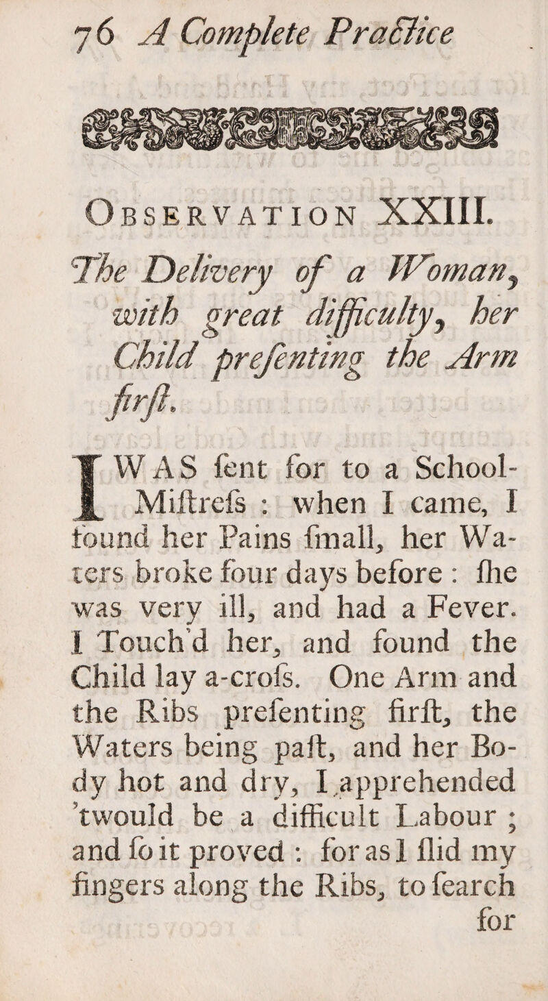 BSERVATION XXIII. 'The Delivery of a Woman? with great difficulty, her Child prefenting the Arm W A S lent for to a School- Miitrefs : when I came, I found her Pains fmall, her Wa¬ ters broke four days before : lhe was very ill, and had a Fever. I Touch’d her, and found the Child lay a-crols. One Arm and the Ribs prefenting lirft, the Waters being pait, and her Bo¬ dy hot and dry, I apprehended ’twould be a difficult Labour ; and fo it proved : for as 1 Hid my fingers along the Ribs, to fearch for