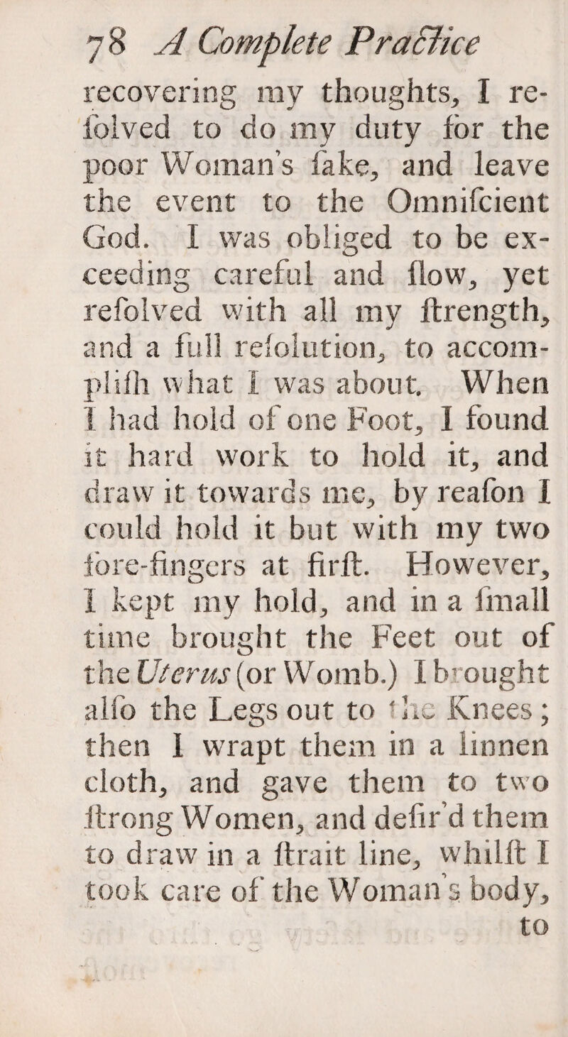 recovering my thoughts, I re¬ folded to do my duty for the poor Woman's fake, and leave the event to the Omnifcient God. I was obliged to be ex¬ ceeding careful and flow, yet refolved with all my ftrength, and a full refolution, to accom- pliih what I was about. When I had hold of one Foot, I found it hard work to hold it, and draw it towards me, by reafon I could hold it but with my two fore-fingers at firft. However, 1 kept my hold, and in a fmall time brought the Feet out of the Uterus (or Womb.) I F ought alfo the Legs out to 'he Knees; then 1 wrapt them in a linnen cloth, and gave them to two ilrong Women, and defil' d them to draw in a ftrait line, whilft I took care of the Woman’s body.