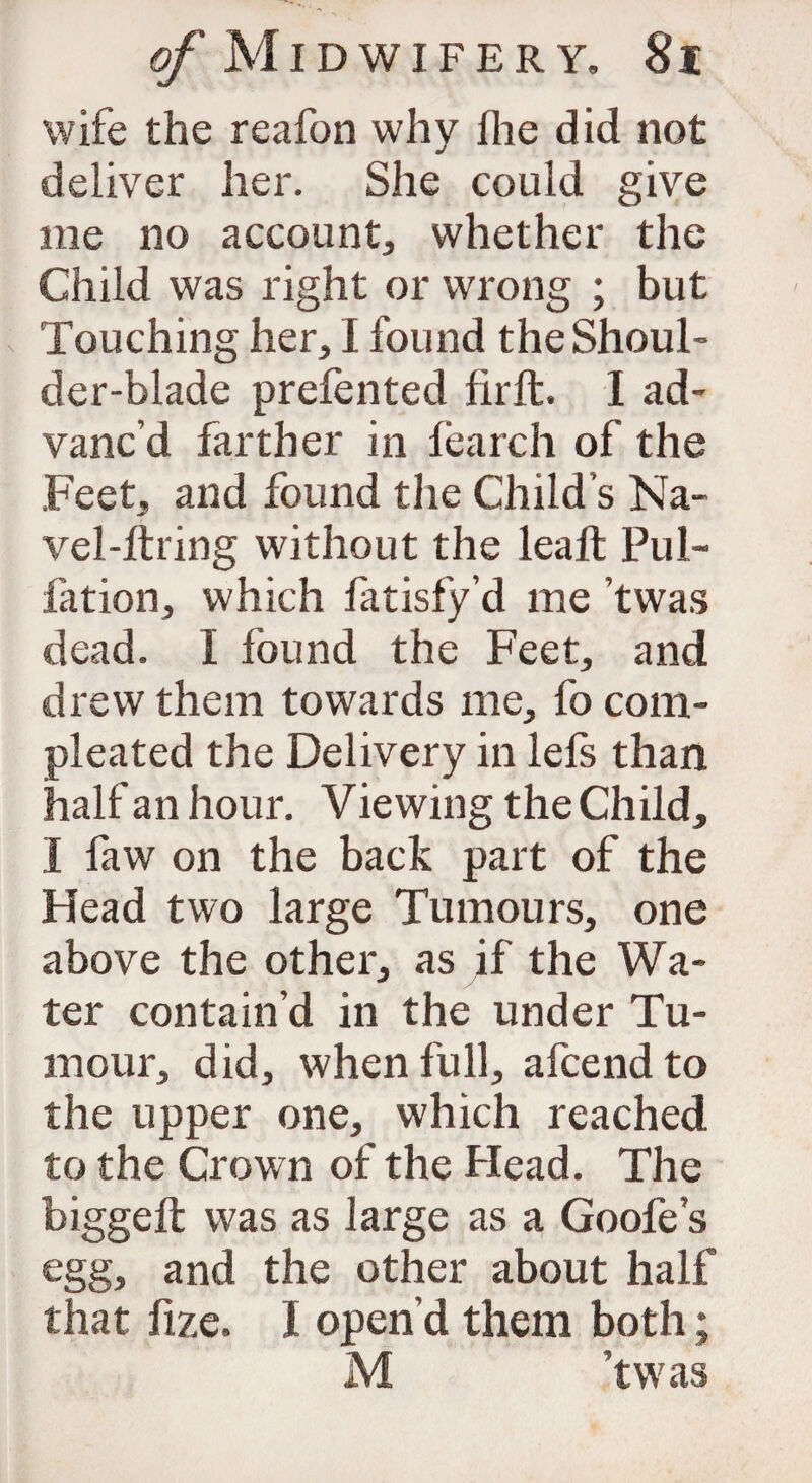 wife the reafon why fhe did not deliver her. She could give me no account, whether the Child was right or wrong ; but Touching her, I found the Shoul¬ der-blade prefented firft. I ad¬ vanc’d farther in fearch of the Feet, and found the Child’s Na¬ vel-firing without the lealt Pul¬ iation, which fatisfy’d me ’twas dead. I found the Feet, and drew them towards me, fo com- pleated the Delivery in lefs than half an hour. Viewing the Child, I faw on the back part of the Head two large Tumours, one above the other, as if the Wa¬ ter contain’d in the under Tu¬ mour, did, when full, afcend to the upper one, which reached to the Crown of the Head. The biggeft was as large as a Goofe’s egg, and the other about half that fize. I open’d them both; M ’twas