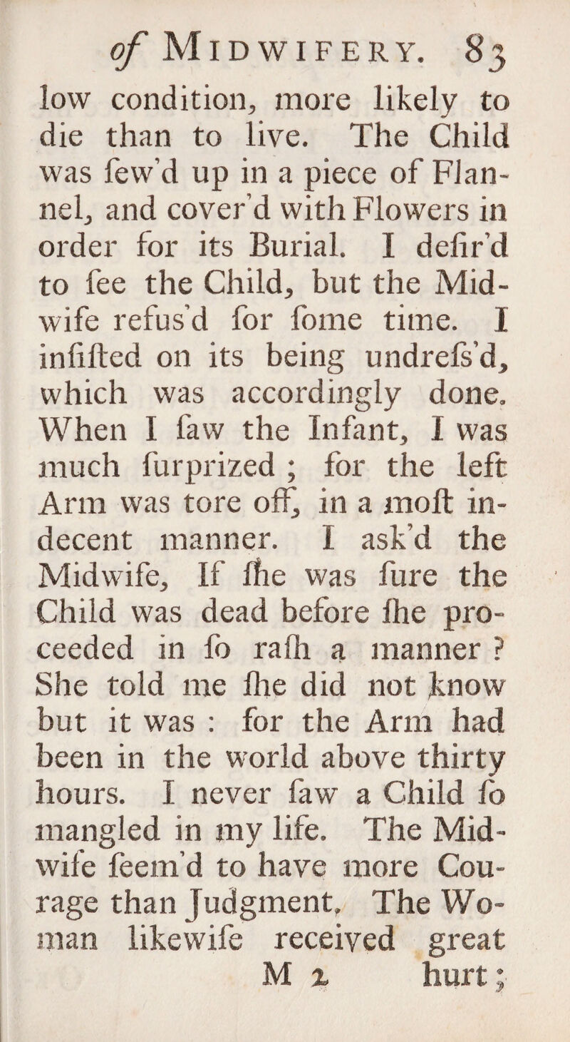 low condition, more likely to die than to live. The Child was few’d up in a piece of Flan¬ nel, and cover’d with Flowers in order for its Burial. I defir’d to fee the Child, but the Mid¬ wife refus’d for fome time. I infilled on its being undrels’d, which was accordingly done. When I faw the Infant, I was much fur prized ; for the left Arm was tore off, in a molt in¬ decent manner. I ask'd the Midwife, If Ihe was fure the Child was dead before Ihe pro¬ ceeded in fo rafii a manner ? She told me Ihe did not know but it was : for the Arm had been in the world above thirty hours. I never faw a Child fo mangled in my life. The Mid¬ wife feem’d to have more Cou¬ rage than Judgment. The Wo¬ man likewife received great M z hurt;