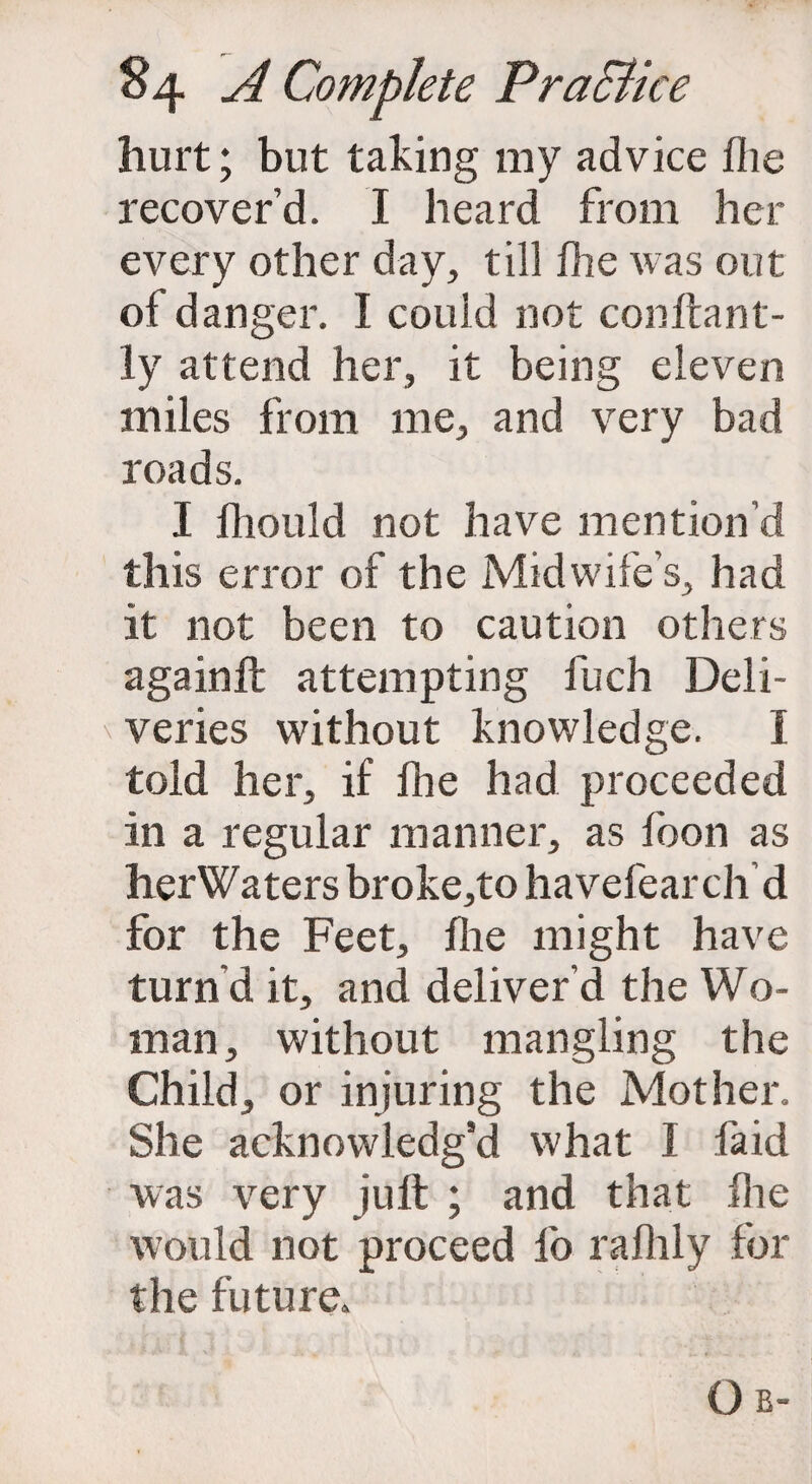 hurt; but taking my advice file recover’d. I heard from her every other day, till fhe was out of danger. I could not conftant- ly attend her, it being eleven miles from me, and very bad roads. I fhould not have mention’d this error of the Midwife’s, had it not been to caution others againft attempting fuch Deli- v veries without knowledge. I told her, if fhe had proceeded in a regular manner, as loon as herWaters broke,to havefearch d for the Feet, fhe might have turn d it, and deliver’d the Wo¬ man, without mangling the Child, or injuring the Mother. She acknowledg’d what I fa id was very juft ; and that fhe would not proceed lb raflily for the future.