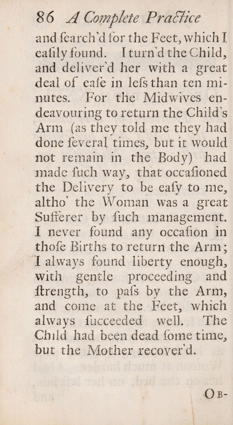 and fearch’d for the Feet, which I eafily found. I turn’d the Child, and deliver’d her with a great deal of eafe in left than ten mi¬ nutes. For the Mid wives en¬ deavouring to return the Child’s Arm (as they told me they had done feveral times, but it would not remain in the Body) had made fuch way, that occafioned the Delivery to be eafy to me, altho’ the Woman was a great Sufferer by fuch management. I never found any occafion in thofe Births to return the Arm; I always found liberty enough, with gentle proceeding and llrength, to pais by the Arm, and come at the Feet, which always fucceeded well. The Ch]id had been dead home time, but the Mother recover’d. Ob-