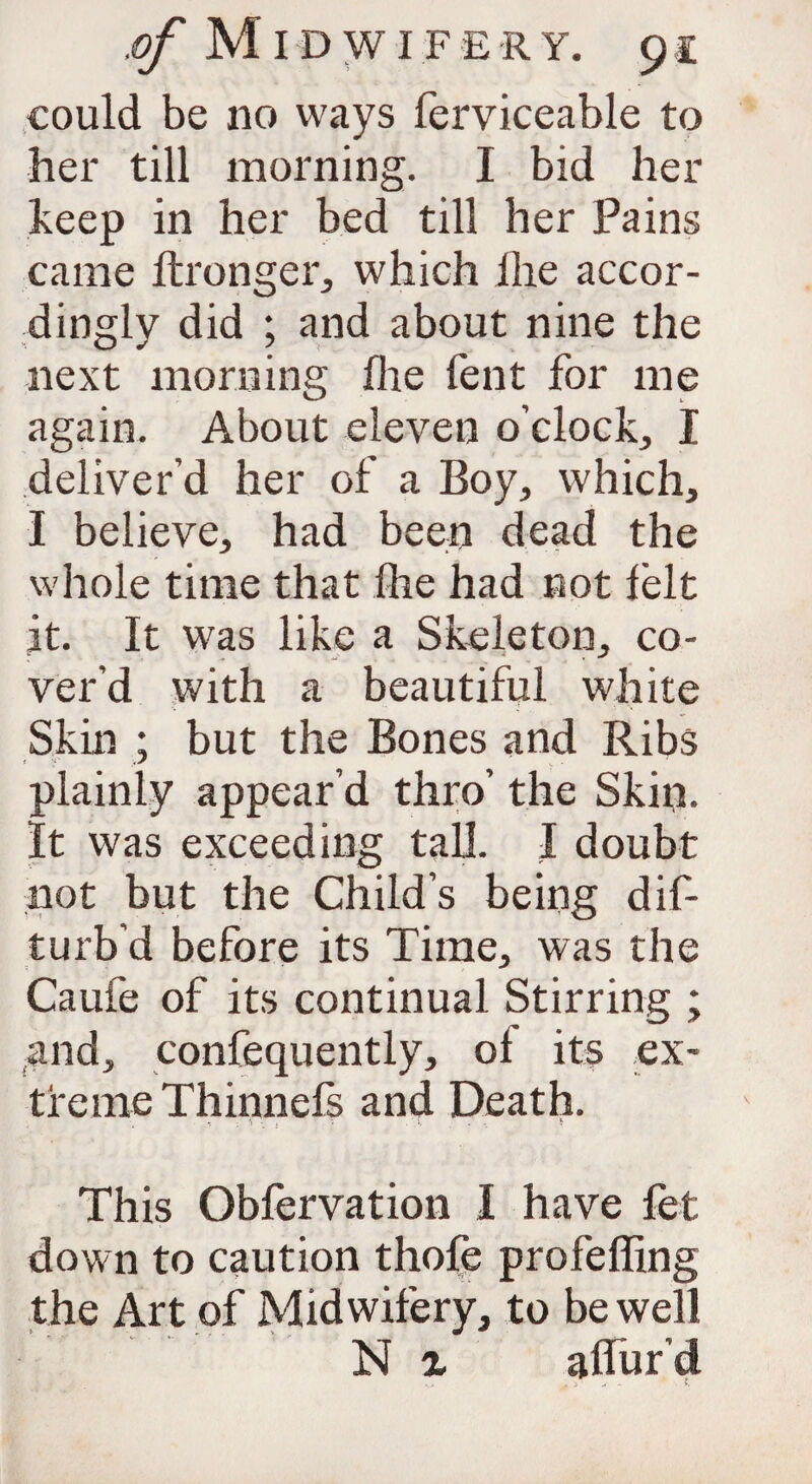 could be no ways ferviceable to her till morning. I bid her keep in her bed till her Pains came ftronger, which ihe accor¬ dingly did ; and about nine the next morning fhe Tent for me again. About eleven o’clock, I deliver’d her of a Boy, which, I believe, had been dead the whole time that fhe had not felt it. It was like a Skeleton, co¬ ver’d with a beautiful white Skin ; but the Bones and Ribs plainly appear’d thro’ the Skin. It was exceeding tall. I doubt not but the Child’s being dif- turb’d before its Time, was the Caufe of its continual Stirring ; and, confequently, of its ex¬ treme Thinnefs and Death. This Obfervation I have fet down to caution thole profeffing the Art of Midwifery, to be well N % allur’d