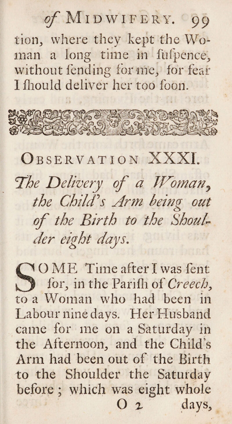 lion, where they kept the Wo¬ man a long time in fufpence, without fending for me, for fear I fliould deliver her too foon. O BSERVATION XXXI. Ahe Delivery of a JVomtztiy the Child's Arm being out of the Birth to the Should der eight days. SO ME Time after I was fent for, in the Parifh of Creech, to a Woman who had been in Labour nine days. Her Husband came for me on a Saturday in the Afternoon, and the Child s Arm had been out of the Birth to the Shoulder the Saturday before ; which was eight whole O % days.