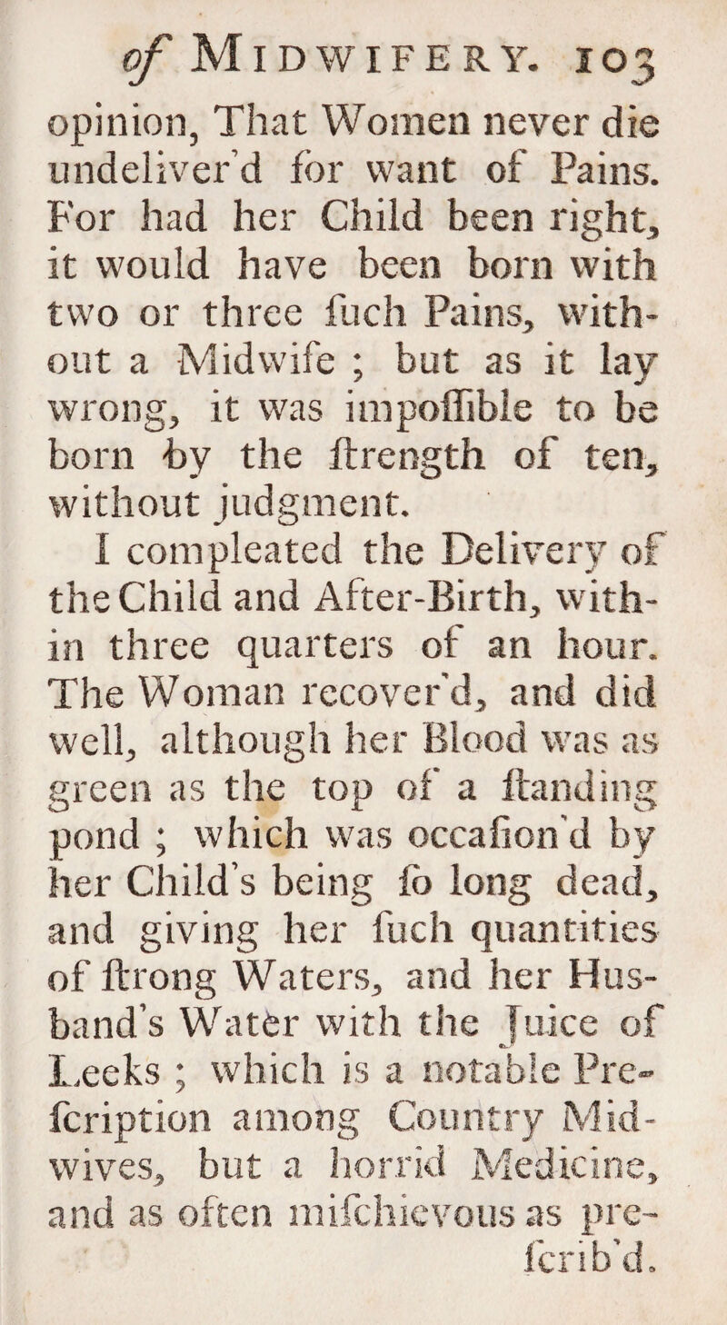 opinion, That Women never die undeliver’d for want of Pains. For had her Child been right, it would have been born with two or three fuch Pains, with¬ out a Midwife ; but as it lay wrong, it was impoffibie to be born by the ftrength of ten, without judgment. I com pleated the Delivery of the Child and After-Birth, with¬ in three quarters of an hour. The Woman recover'd, and did well, although her Blood was as green as the top of a Handing pond ; which was occafion'd by her Child’s being fo long dead, and giving her fuch quantities of flrong Waters, and her Hus¬ band’s Water with the Juice of Leeks ; which is a notable Pre- fcription among Country M id - wives, but a horrid Medicine, and as often mifchievous as pre¬ fer ib’d.