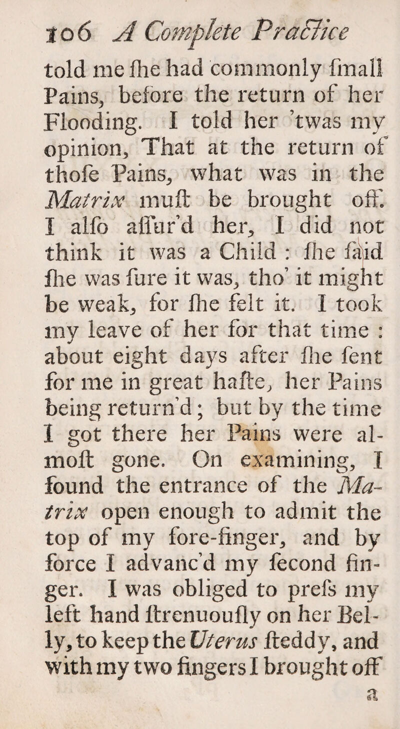 told me fhe had commonly final] Pains, before the return of her Flooding. I told her ’twas my opinion. That at the return of thofe Pains, what was in the Matrix mu ft be brought off. I alfo allur'd her, I did not think it was a Child : fhe fit id fiie was fure it was, tho’ it might be weak, for fhe felt it. I took my leave of her for that time : about eight days after fhe fent for me in great hafte, her Pains being return’d; but by the time 1 got there her Pains were al- moft gone. On examining, I found the entrance of the Ma¬ trix open enough to admit the top of my fore-finger, and by force I advanc’d my fecond fin¬ ger. I was obliged to prefs my left hand ftrenuoufly on her Bel¬ ly, to keep the Uterus fteddy, and with my two fingers I brought off