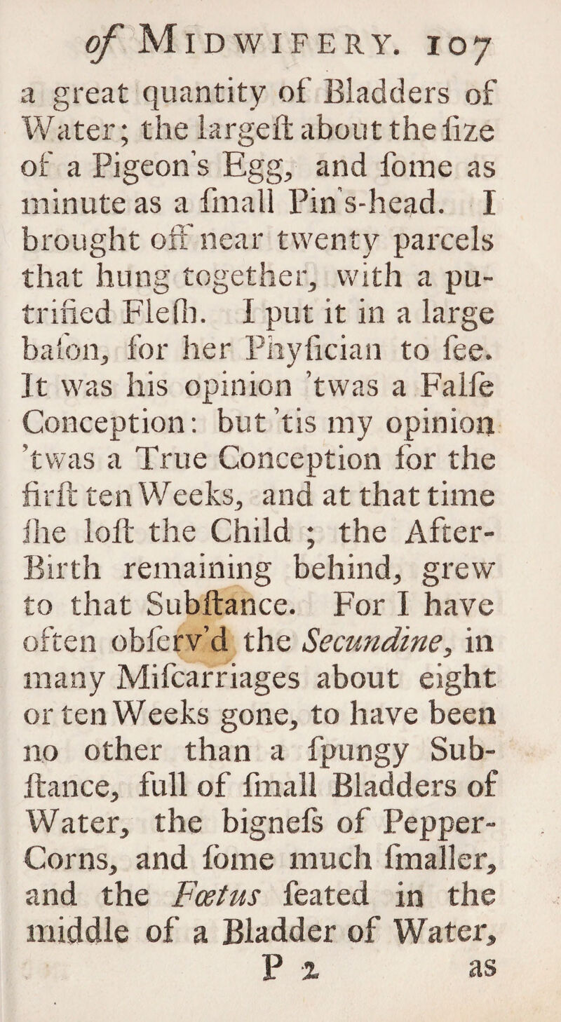 a great quantity of Bladders of Water; the largeftaboutthelize of a Pigeon’s Egg, and fome as minute as a fmall Pin s-head. I brought off near twenty parcels that hung together, with a pu- trified Flefh. I put it in a large baton, for her Pnyfician to fee. It was his opinion ’twas a Falfe Conception: but ’tis my opinion twas a True Conception for the firft ten Weeks, and at that time flie loft the Child ; the After- Birth remaining behind, grew to that Subftance. For I have often obferv’d the Secundine, in many Mifcarriages about eight or ten Weeks gone, to have been no other than a fpungy Sub¬ ftance, full of fmall Bladders of Water, the bignefs of Pepper- Corns, and fome much fmaller, and the Foetus feated in the middle of a Bladder of Water, P % as