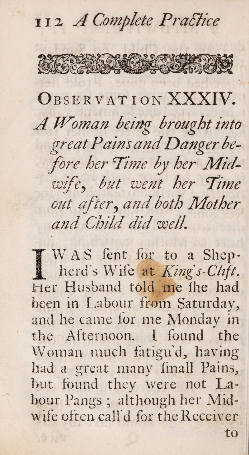 O BSERVATION XXXIV. A Woman being brought into great Pains and Danger be¬ fore her Pi me by her Mid¬ wife, but went her Pime ■J s out after9 and both Mother and Child did well. IW A S Tent for to a Shep¬ herd's Wife at Kings-Ckft. tier Husband told me lhe had been in Labour from Saturday, and he came lor me Monday in the Afternoon. 1 found the Woman much fatigu’d, having had a great many fmall Pains, but found they were not La¬ bour Pangs ; although her Mid¬ wife often call'd for the Receiver to