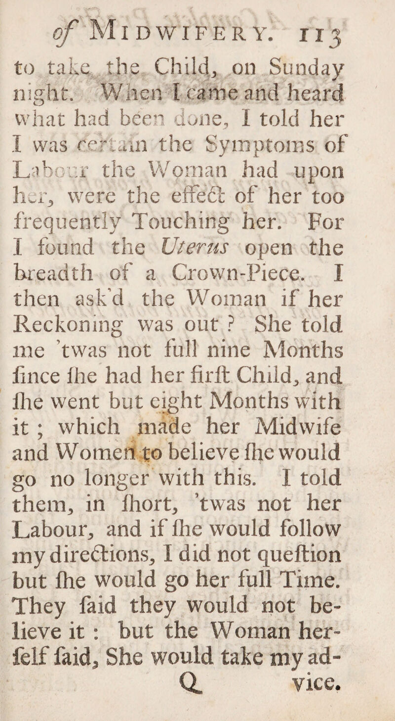 to take the Child, on Sunday night. Wnen Ira me and heard what had been done, I told her I was certain the Symptoms of Labour the Woman had upon her, were the effect of her too frequently Touching her. For I found the Uterus open the breadth of a Crown-Piece. I then ask’d the Woman if her Reckoning was out ? She told me ’twas not full nine Months lince lire had her firft Child, and lhe went but eight Months with it; which made her Midwife and Women to believe lhe would go no longer with this. I told them, in lhort, twas not her Labour, and if lhe would follow my directions, I did not queftion but fhe would go her full Time. They laid they would not be¬ lieve it : but the Woman her- felf faid, She would take my ad- Q, vice.