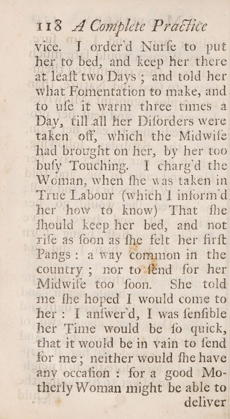 vice. I order’d Nurfe to put her to- bed, and keep her there at lealt two Days ; and told her what Fomentation to make, and to ufe it warm three times a Day, till .all her Diford ers were taken off', which the Midwife had brought on her, by her too bufy Touching. I charg’d the Woman, when (lie was taken in True Labour (which I inform’d her how to know) That the fhould keep her bed, and not rife as loon as the felt her firft Pangs : a way common in the country ; nor to fend for her Midwife too foon. She told me ike hoped I would come to her : I anfwer’d, I was fenfible her Time would be lo quick, that it would be in vain to fend for me; neither would file have any occafion : for a good Mo¬ therly Woman might be able to deliver