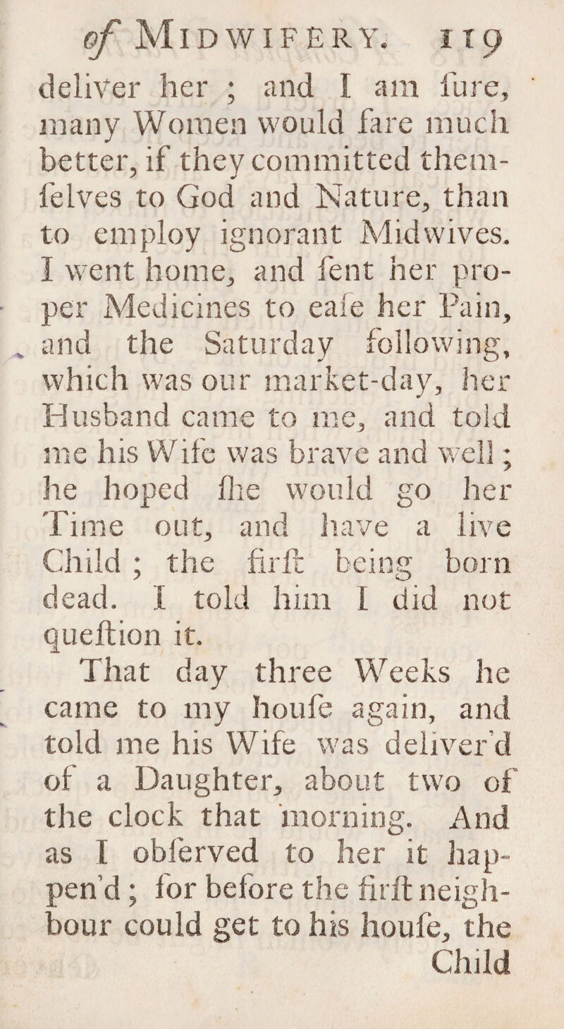 deliver her ; and I. am lure, many Women would fare much better, if they committed them- felves to God and Nature, than to employ ignorant Mid wives. I went home, and lent her pro¬ per Medicines to eafe her Pain, and the Saturday following, which was our market-day, her Husband came to me, and told me his Wife was brave and well; lie hoped flie would go her Time out, and have a live Child ; the firft being born dead. I told him I did not oueftion it. JL That day three Weeks he came to my houfe again, and told me his Wife was deliver'd of a Daughter, about two of the clock that morning. And as t obferved to her it hap¬ pen’d ; for before the firft neigh¬ bour could get to his houfe, the Child