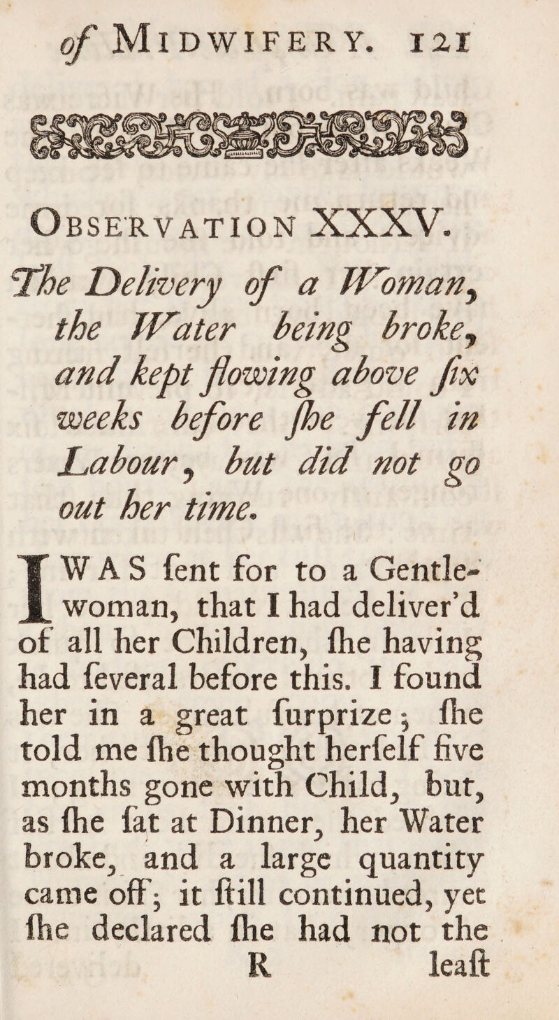 Observation XXXV. Lhe Delivery of a Woman, the Water being broke, and kept flowing above fix weeks before Jhe fell in Labour y but did not go out her time. T W A S fent for to a Gentle- I woman, that I had deliver’d of all her Children, fhe having had feveral before this. I found her in a great furprize ; fhe told me fhe thought herfelf five months gone with Child, but, as (he fat at Dinner, her Water broke, and a large quantity came off ; it ftill continued, yet (he declared fhe had not the R lea ft