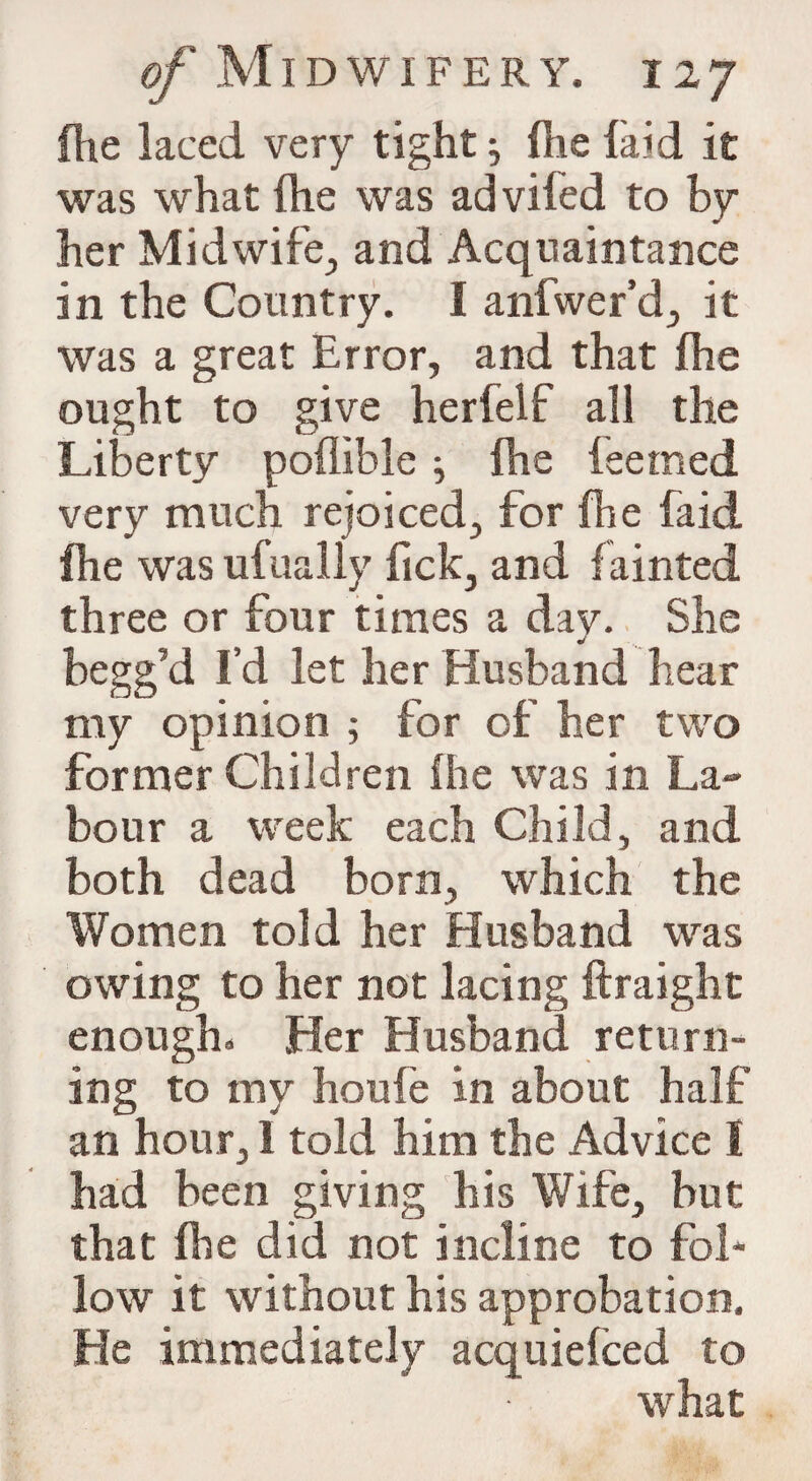 {he laced very tight} fhe laid it was what (he was ad vifed to by her Midwife., and Acquaintance in the Country. I anfwer’d, it was a great Error, and that {he ought to give herfelf all the Liberty poflible ; {he feemed very much rejoiced, for fhe faid fhe was ufually fick, and fainted three or four times a day. She begg’d I’d let her Husband hear my opinion ; for of her two former Children fhe was in La¬ bour a week each Child, and both dead born, which the Women told her Husband was owing to her not lacing ftraight enough. Her Husband return¬ ing to my houfe in about half an hour, 1 told him the Advice I had been giving his Wife, but that fhe did not incline to fol¬ low it without his approbation. He immediately acquiefced to what