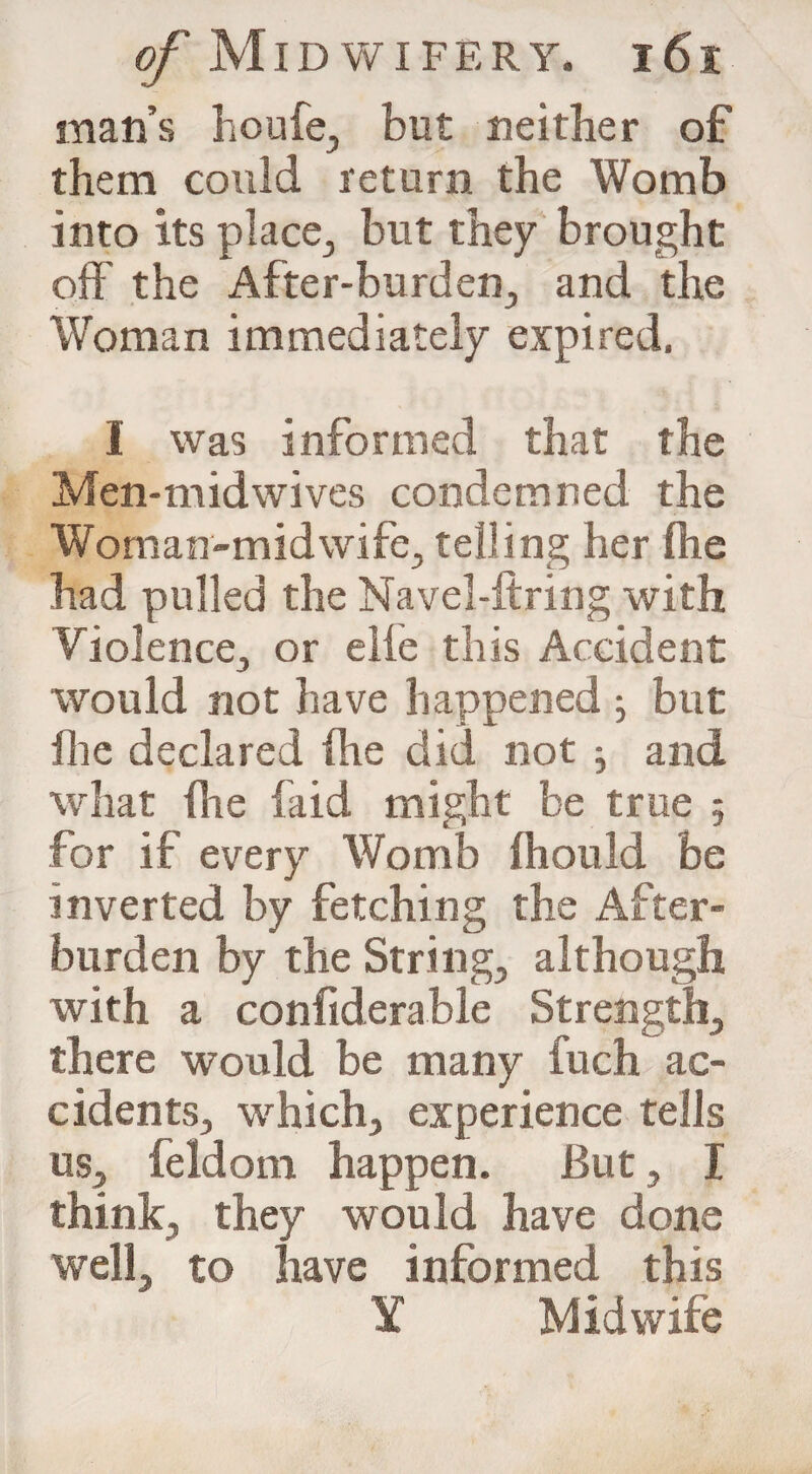 man’s houfe, but neither of them could return the Womb into its place, but they brought off the After-burden, and the Woman immediately expired. I was informed that the Men-midwives condemned the Woman-midwife, telling her (he had pulled the Navel-firing with Violence, or elie this Accident would not have happened ■, but file declared fhe did not ; and what fhe faid might be true 5 for if every Womb fhould be inverted by fetching the After¬ burden by the String, although with a confiderable Strength, there would be many fuch ac¬ cidents, which, experience tells us, feldom happen. But, I think, they would have done well, to have informed this Y Midwife