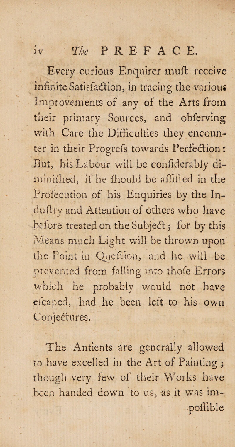 » Every curious Enquirer rauft receive infinite Satisfaction, in tracing the various Improvements of any of the Arts from their primary Sources, and obferving with Care the Difficulties they encoun¬ ter in their Progrefs towards Perfection: But, his Labour will be confiderably di- minifhed, if he fhould be affifted in the Profecution of his Enquiries by the In- duftry and Attention of others who have before treated on the SubjeCt; for by this Means much Light will be thrown upon the Point in Queftion, and he will be prevented from falling into thofe Errors which he probably would not have elcaped, had he been left to his own Conjectures. The Antients are generally allowed to have excelled in the Art of Painting ; though very few of their Works have been handed down to us, as it was im- poffibie