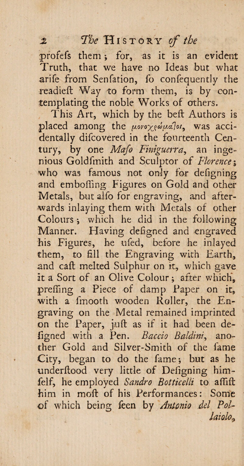 •profefs them *, for, as it is an evident Truth, that we have no Ideas but what arife from Senfation, fo confequently the readieft Way to form them, is by con¬ templating the noble Works of others. This Art, which by the belt Authors is placed among the was acci¬ dentally difcovered in the fourteenth Cen¬ tury, by one Mafo Finiguerra, an inge¬ nious Goldfmith and Sculptor of Florence % who was famous not only for defigning and embofling Figures on Gold and other Metals, but alfo for engraving, and after¬ wards inlaying them with Metals of other Colours *, which he did in the following Manner. Having defigned and engraved his Figures, he ufed, before he inlayed them, to fill the Engraving with Earth, and call melted Sulphur on it, which gave it a Sort of an Olive Colour; after which*, p re fling a Piece of damp Paper on it, with a fmooth wooden Roller, the En¬ graving on the Metal remained imprinted on the Paper, juft as if it had been de¬ figned with a Pen. Baccio Baldini, ano¬ ther Gold and Silver-Smith of the fame City, began to do the fame*, but as he underftood very little of Defigning him- felf, he employed Sandro Botticelli to affift him in moft of his Performances: Some of which being feen by Antonio del Pol-