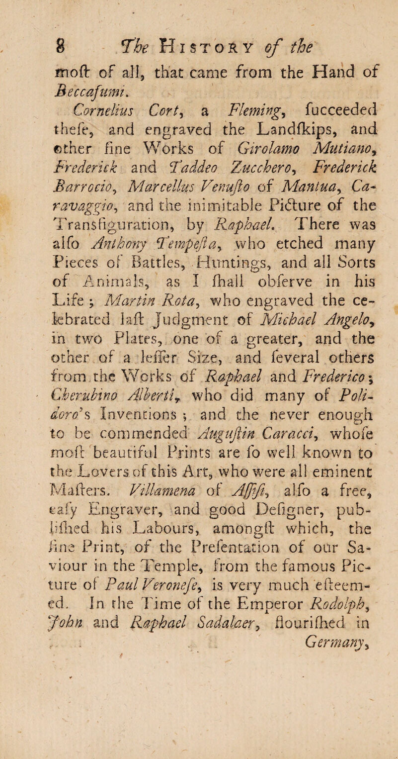 moft of all, that came from the Hand of Beccafumi. Cornelius Cort, a Flemings fucceeded theft*, and engraved the Landfkips, and other fine Works of Girolamo Mutiano, Frederick and Taddeo Zucchero, Frederick Barrocio, Marcellas Venufto of Mantua, Ca¬ ravaggio, and the inimitable Picture of the Transfiguration, by Raphael. There was alfo Anthony Tempefta, who etched many Pieces of Battles, Huntings, and all Sorts of Animals, as I fhall obferve in his Life ; Martin Rota, who engraved the ce¬ lebrated laid Judgment of Michael Angelo, in two Plates, one of a greater, and the other of a Idler Size, and feveral others from the Works of Raphael and Frederica \ Gherulnno Albertir who did many of Poll- dorc/s Inventions ; and the never enough to be commended Auguftin Caracci, whole maft beautiful Prints are fo well known to the Lovers of this Art, who were all eminent Mailers. Vtllamena of Ajjifi, alfo a free, eafy Engraver, and good Defigner, pub¬ lished his Labours, among!! which, the fine Print, of the Prefentation of our Sa¬ viour in the Temple, from the famous Pic¬ ture of Paul Veronefe, is very much efteem- ed. In the Time of the Emperor Rodolph, John and Raphael Sadalaer, flourifhed in , . Germany,