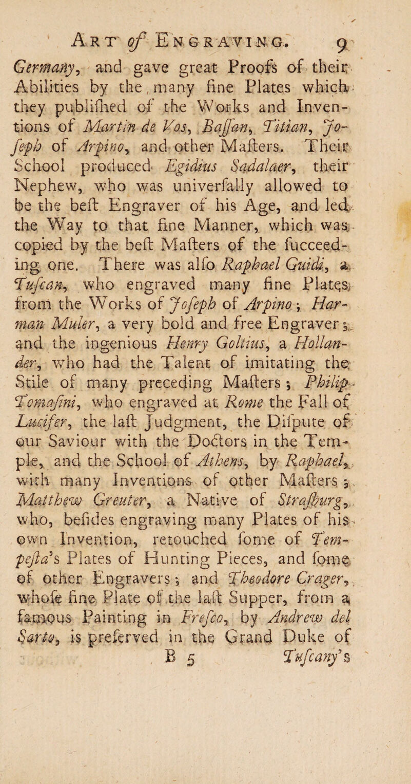 Germany, and gave great Proofs of their Abilities by the, many fine Plates which they publifned of the Works and Inven¬ tions of Martin de Vos, Bafan, Titian, Jo~ feph of Arpino, and other Mailers. Their School prod need Egidius Sadalaer, their Nephew, who was univerfally allowed to be the befl Engraver of his Age, and led the Way to that fine Manner, which was, copied by the bell Mailers of the Succeed¬ ing one. There was alfo Raphael Guide, a T'ufcan, who engraved many fine Plates, from the Works of Jo feph of Arpino \ Har- man Muler, a very bold and free Engraver and the ingenious Henry Goltius, a Hollan¬ der, who had the Talent of imitating the Stile of many preceding Maflers *, Philip- Tomajtni, who engraved at Rome the Fall of Lucifer, the lafl judgment, the Difpute of our Saviour with the Doblors in the Tem¬ ple, and the School of Athens, by Raphael, with many Inventions of other Maflers 3 Matthew Greater, a Native of Strajhurg, who, befides engraving many Plates of his own Invention, retouched fome of Tem- pefia\ Plates of Hunting Pieces, and fome, of other Engravers *, and Theodore Crager, whofe fine Plate of the lad Supper, from a* famous Painting in Frefco, by Andrew del Sarto, is preserved in the Grand Duke of B 5 Tufcany’s