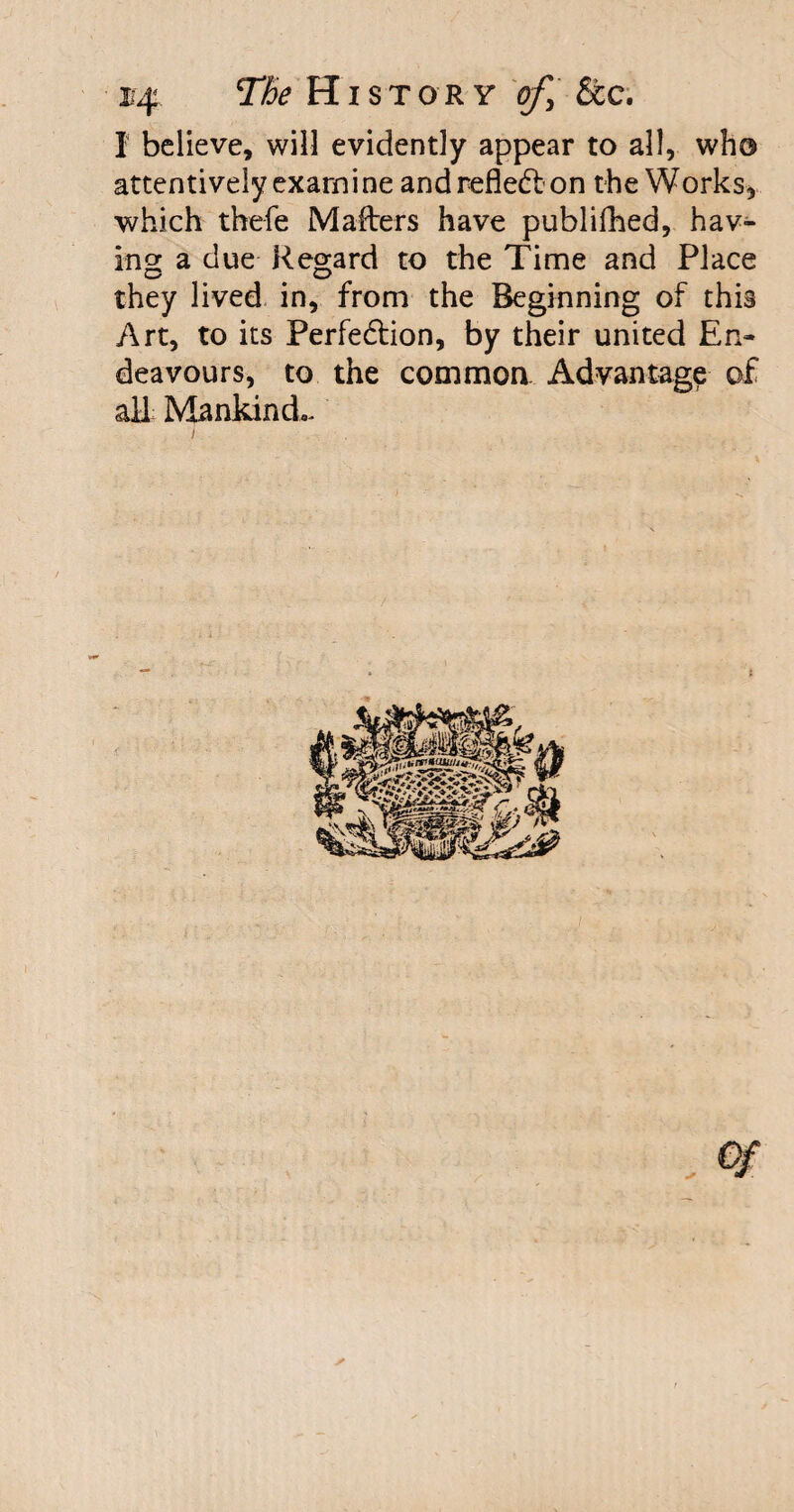 I believe, will evidently appear to all, who attentively exarni ne and reflect on the Works, which thefe Mafters have publifhed, hav¬ ing a due Regard to the Time and Place they lived in, from the Beginning of this Art, to its Perfe&ion, by their united En¬ deavours, to the common Advantage of all Mankind,- i s