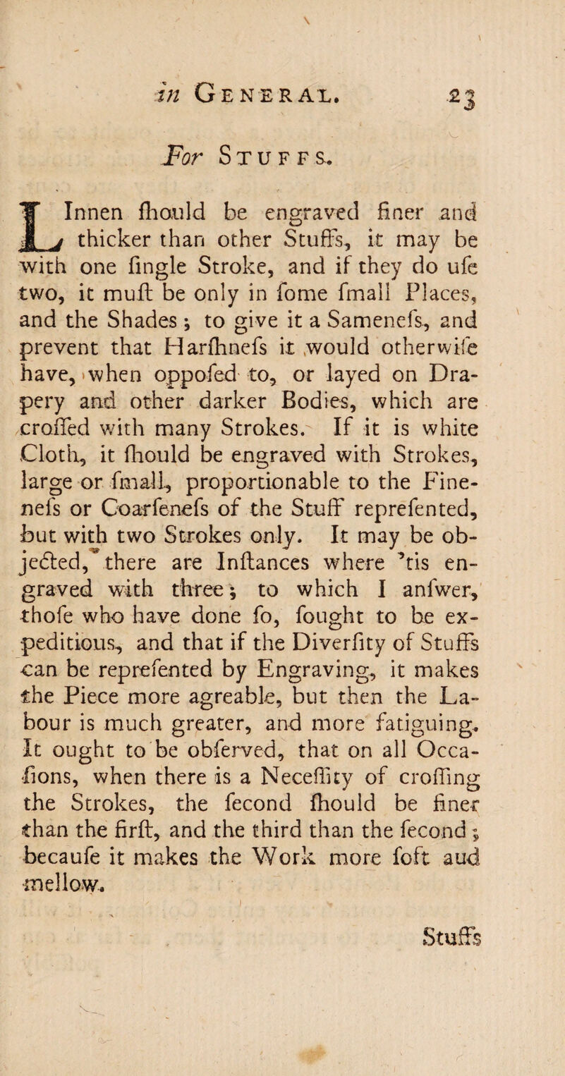 \ in Gene rax. 23 • H > i fitfs ■ , • ...- . ..•i 'O; For Stuffs. LInnen fhauld be engraved finer and thicker than other Stuffs, it may be with one Tingle Stroke, and if they do ufe two, it muff: be only in Tome fmall Places, and the Shades ; to give it a Samenefs, and prevent that Harfhnefs it would otherwife have, >when oppofed to, or layed on Dra¬ pery and other darker Bodies, which are eroded with many Strokes.- If it is white Cloth, it fliould be engraved with Strokes, large or fmall, proportionable to the Fine- nefs or Coarfenefs of the Stuff reprefen ted, but with two Strokes only. It may be ob¬ jected, * there are Inftances where ffis en¬ graved with three; to which I anfwer, thofe who have done fo, fought to he ex¬ peditious, and that if the Diverfity of Stuffs can be reprefented by Engraving, it makes ihe Piece more agreable, but then the La¬ bour is much greater, and more fatiguing. It ought to be obferved, that on all Occa- fions, when there is a Necefiity of eroding the Strokes, the fecond fhould be finer than the firft, and the third than the fecond ; becaufe it makes the Work more foft aud mellow.. , v I . V Stuffs