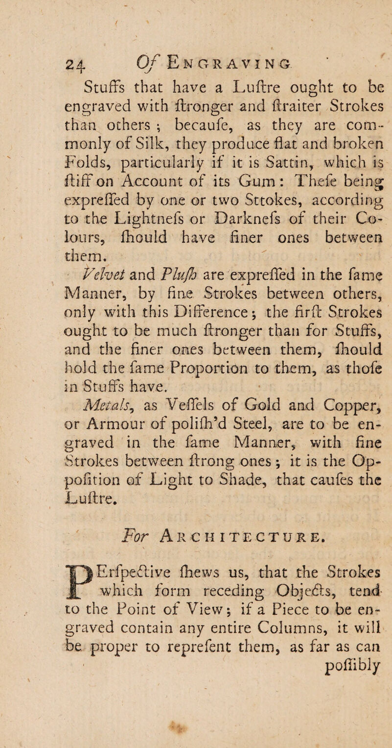 Stuffs that have a Luftre ought to be engraved with ftronger and ftraiter Strokes than others ; becaufe, as they are com¬ monly of Silk, they produce flat and broken Folds, particularly if it is Sattin, which is fluff on Account of its Gum: Thefe being expreffed by one or two Sttokes, according to the Lightnefs or Darknefs of their Co¬ lours^- lliould have finer ones between them. Velvet and Plu/h are expreffed in the fame Manner, by fine Strokes between others, only with this Difference; the fir ft Strokes ought to be much ftronger than for Stuffs, and the finer ones between them, fhould hold the fame Proportion to them, as thofe in Stuffs have. Metals, as Veffels of Gold and Copper, or Armour of polifh’d Steel, are to be en¬ graved in the fame Manner, with fine Strokes between ftrong ones ; it is the Qp- pofition of Light to Shade, that caufes the Luftre. For Architecture. PErfpeffive (hews us, that the Strokes which form receding Objects, tend to the Point of View; if a Piece to be en¬ graved contain any entire Columns, it will be. proper to reprefent them, as far as can poffibly