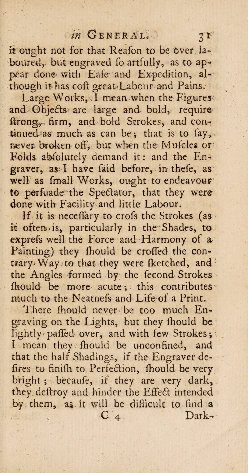 xC ought not for that Reafon to be over la¬ boured,- but engraved fo artfully, as to ap¬ pear done- with Eafe and Expedition, al¬ though it-has coft great-Labcur-and Pains; Large Works, T mean when the Figures- and Objects are large and bold, require ftrong,, firm, and bold Strokes, and con¬ tinued as much as can be*, that is to fay, never broken off, but when the Mufcles or Folds abfolutely demand it: and the En¬ graver, as-1 have faid before, in thefe, as well as fmall Works, ought to endeavour t© perfuade the Spe&ator, that they were done with Facility and little Labour, If it is neceflary to crofs the Strokes (as it oftends, particularly in the Shades, to exprefs well the Force and Harmony of a Painting) they fhould be croffed the con¬ trary* Way. to that they were fketched, and the Angles formed by the fecond Strokes fhould be more acute; this contributes much to the Neatoefs and Life of a Print. - There fhould never< be too much En¬ graving on the Lights, but they fhould be lightly> paired over, and with few Strokes; I mean they fhould be unconfined, and that the half Shadings, if the Engraver de¬ fires to finifh to Perfe&ion, fhould be very bright ; becaufe, if they are very dark, they deftroy and hinder the Effiedl intended by them, as it will be difficult to find a 0 4 Dark-