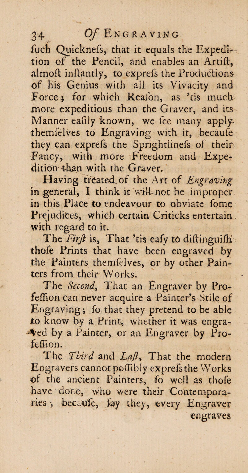 fuch Quicknefs, that it equals the Expedi* tion of the Pencil, and enables an Artift, almoft inftantly, to exprefs the Productions of his Genius with all its Vivacity and Force; for which Reafon, as ’tis much more expeditious than the Graver, and its Manner eafily known, we fee many apply- themfelves to Engraving with it, becaule they can exprefs the Sprightiinefs of their Fancy, with more Freedom and Expe- ditiorr^ban with the Graver. Having treated.of the Art of Engraving in general, I think it wjfknot be improper in this Place to endeavour to obviate fome Prejudices, which certain Criticks entertain with regard to it. The firjl is. That ’tis eafy t6 diftinguifh thofe Prints that have been engraved by the Painters themfelves, or by other Pain¬ ters from, their Works. The Second, That an Engraver by Pro- feffion can never acquire a Painter’s Stile of Engraving; fo that they pretend to be able to know by a Print, whether it was engra¬ ved by a Painter, or an Engraver by Pro- feflion. The Third and Lajlr That the modern Engravers cannot poifibly exprefsthe Works of the ancient Painters, fo well as thofe have'done, who were their Contempora¬ ries •, becuufe, fay they, every Engraver engraves