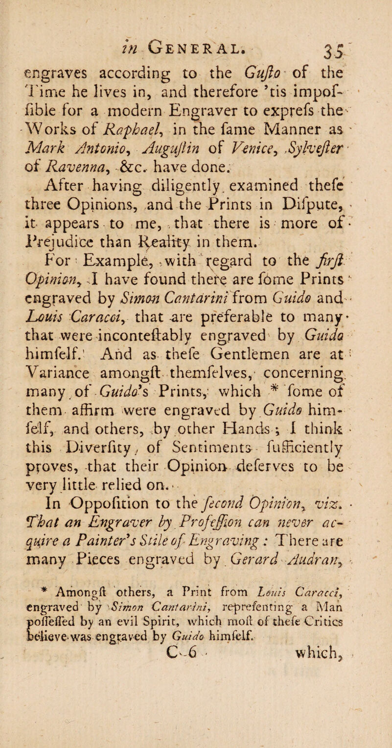 engraves according to the Gujio of the l ime he lives in, and therefore ’tis impof- fible for a modern Engraver to exprefs the ■ Works of Raphael, in the fame Manner as ' Mark Antonio, Augujlin of Venice, ,Sylvefer ■ of Ravenna, &c.- have done. After having diligently, examined thefe three Opinions, ana the Prints in Difpute, • it appears to me, , that there is more of • Prejudice than Reality in them. For! Example, - with regard to the firjl Opinion, J have found there are f6me Prints ' engraved by Simon Cantarini from Guido and-- Louis Caracci, that-are preferable to many- that were inconteftably engraved by Guido himlelf.’ And as thefe Gentlemen are at: Variance amongft themfelves, concerning, many of Guido's Prints,- which * Tome of them affirm were engraved by Guido him- fdf, and others, Ty other Hands -, I think - this D-iverfity., of Sentiments fufficiently proves, -that their Opinion deferves to be - very little relied on. ■ - In Oppofition to the fecond Opinion, viz. • That an Engraver by Profejjion can never ac¬ quire a Painter's Stile of Engraving : There are many Pieces engraved by Gerard Audran, * Amongft others, a Print from Loins Caracci, engraved by 'Simon Cantarini, reprefenting a Man poftefted by an evil Spirit, which moft of thefe Critics Wiievewas engraved by Guido himfelf. C-6 - which.