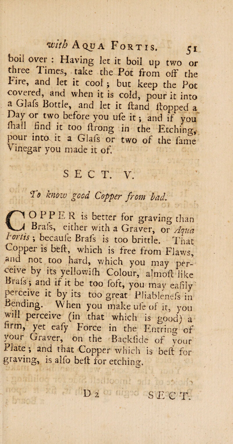 boil over : Having let it boil up two or thiee Times, take the Pot from off the Pile, and let it cool ; but keep the Pot covered, and when it is cold, pour it into a Glafs Bottle, and let it ftand lfopped a Day or two before you ufe it; and if you Aral! find it too ftrong in the Etching, pour into it a Glafs or two of the fame V inegar you made it of. S E C T. Y. ? i? know good Copper from lad. CO P P E R is better for graving than Brais, either with a Graver, or Aqua hortis ; becaufe Brafs is too brittle. That Copper is belt, which is free from Flaws, and not too hard, which you may per¬ ceive by its yellowjfh Colour, almoft like Bias’s; and if it be too loft, you may eafily perceive it by its too great Pliablenefs in Bending. When you make ufe of it, you will perceive (in that which is good) a firm, yet eafy porce in the Entring of your Graver, on the Backfide of your Plate; and that Copper which is beft for graving, is alfo beft for etching.