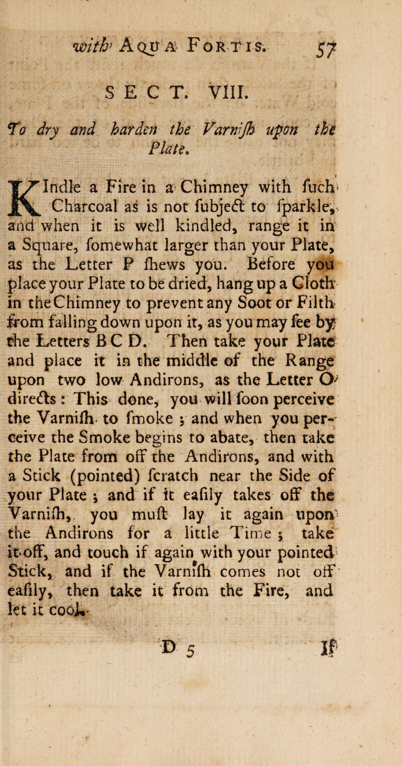 SECT. VIII. To dry and harden the Varnijh upon the Plate. ,1 Kindle a Fire in a Chimney with fuch1 Charcoal as is not fubje<ff to fparkle, and when it is well kindled, range it in a Square, fomewhat larger than your Plate, as the Letter P fhews you. Before you place your Plate to be dried, hang up a Cloth in the Chimney to prevent any Soot or Filth from falling down upon it, as you may fee by the Letters BC D. Then take your Plate and place it in the middle of the Range upon two low Andirons, as the Letter O'* dire&s : This done, you will foon perceive the Varnifh to fmoke \ and when you per-' ceive the Smoke begins to abate, then take the Plate from off the Andirons, and with a Stick (pointed) fcratch near the Side of your Plate ; and if it eafily takes off the Varnifh, you muff lay it again upon' the Andirons for a little Time $ take it*off, and touch if again with your pointed Stick, and if the Varnifh comes not off eafily, then take it from the Fire, and let it cooL-