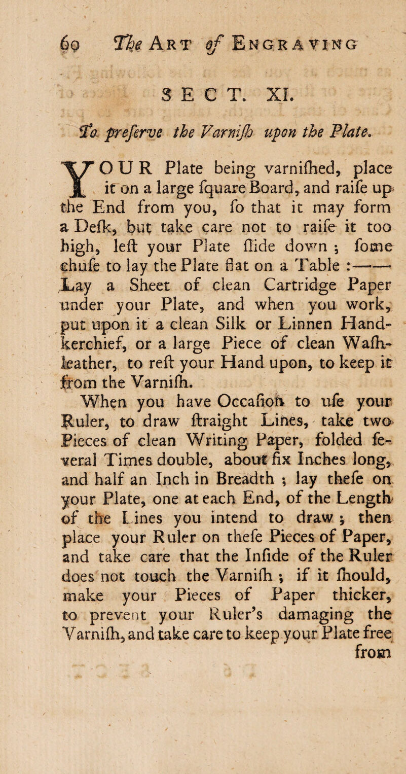 SECT. XL To preferve the Varnijh upon the Plate. YOUR Plate being varniflied, place it on a large fquare Board, and raife up the End from you, fo that it may form a Defk, but take care not to raife it too high, left your Plate Aide down ; fome chufe to lay the Plate flat on a Table :—-— ;Lay a Sheet of clean Cartridge Paper under your Plate, and when you work, put upon it a clean Silk or Linnen Hand¬ kerchief, or a large Piece of clean Waih- leather, to reft your Hand upon, to keep it from the Varnifh. When you have Occafion to ufe your Ruler, to draw ftraight Lines, take two Pieces of clean Writing Paper, folded fe¬ deral Times double, about fix Inches long, and half an Inch in Breadth ; lay thefe on your Plate, one at each End, of the Length of the Lines you intend to draw ; then place your Ruler on thefe Pieces of Paper, and take care that the Infide of the Ruler does not touch the Varnifh ; if it fhould, make your Pieces of Paper thicker, to prevent your Ruler’s damaging the Varnilh, and take care to keep your Plate free from