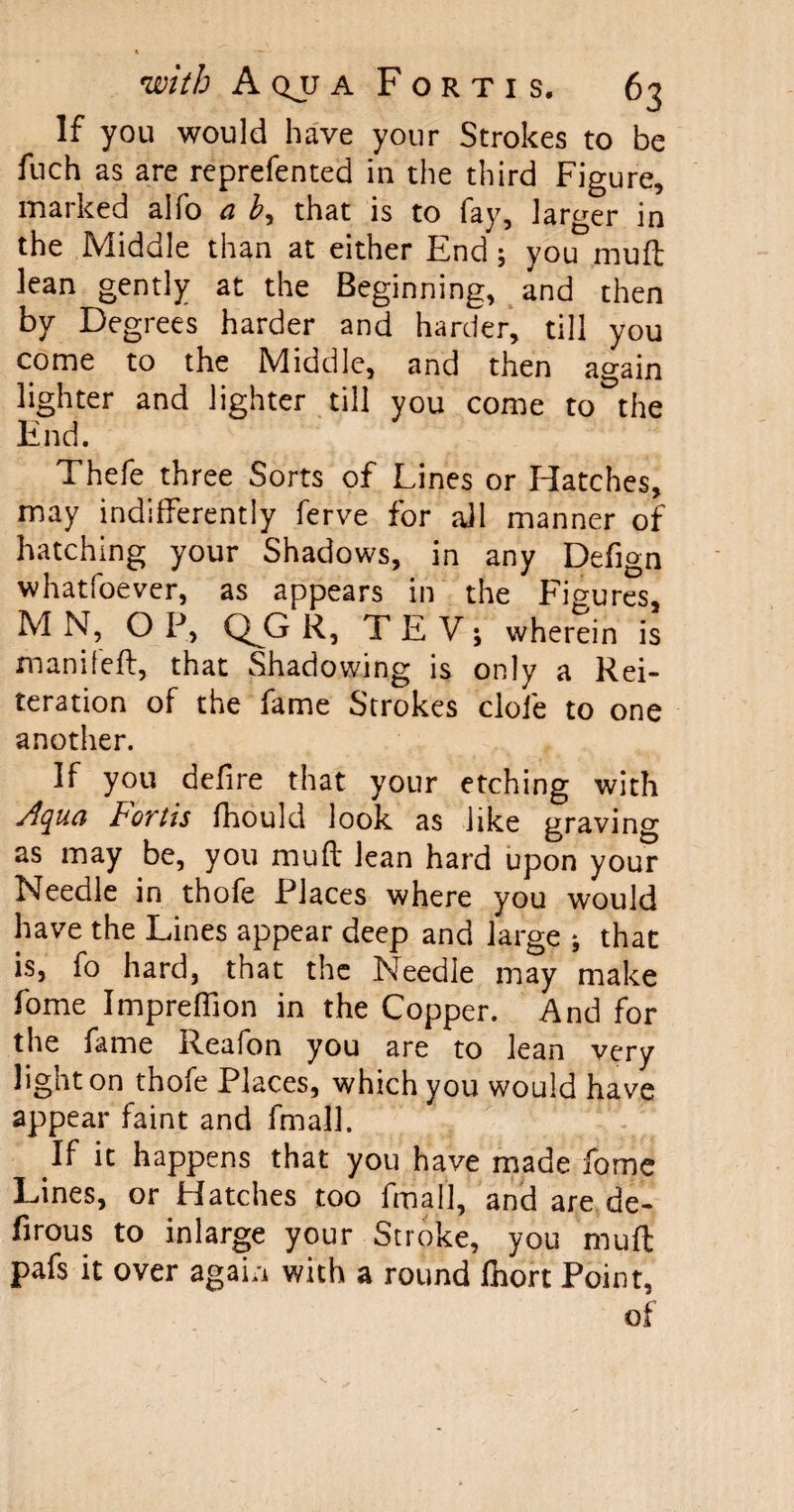 If you would have your Strokes to be fuch as are reprefented in the third Figure, marked alfo a £, that is to fay, larger in the Middle than at either End; you muft lean gently at the Beginning, and then by Degrees harder and harder, till you come to the Middle, and then again lighter and lighter till you come to the End. Thefe three Sorts of Lines or Hatches, may indifferently ferve for all manner of hatching your Shadows, in any Defign whatfoever, as appears in the Figures, M N, OP, Q^G R, TE V; wherein is manifeft, that Shadowing is only a Rei¬ teration of the fame Strokes dole to one another. If you delire that your etching with Aqua Fortis fhould look as like graving as may be, you muff lean hard upon your Needle in thofe Places where you would have the Lines appear deep and large ; that is, fo hard, that the Needle may make fome Impreffion in the Copper. And for the fame Reafon you are to lean very light on thofe Places, which you would have appear faint and fmall. If it happens that you have made fome Lines, or Hatches too fmall, and are de- firous to in large your Stroke, you muff pafs it over again with a round fnort Point, of