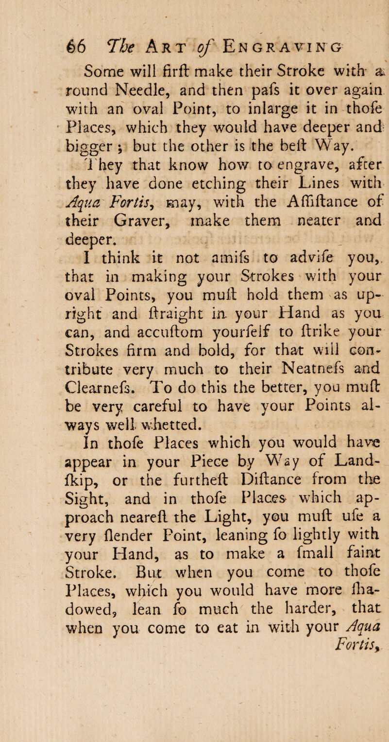 Some will firft make their Stroke with a round Needle, and then pafs it over again with an oval Point, to inlarge it in thofe PI aces, which they would have deeper and bigger *, but the other is the bed Way. They that know how to engrave, after they have done etching their Lines with Aqua Fortij, may, with the Afiidance of their Graver, make them neater and deeper. 1 think it not amifs to advife you,, that in making your Strokes with your oval Points, you mull hold them as up¬ right and ftraight in. your Hand as you can, and accuftom yourfelf to flrike your Strokes firm and bold, for that will con¬ tribute very much to their Neatnefs and Clearnefs. To do this the better, you mud be very careful to have your Points al¬ ways well whetted. In thofe Places which you would have appear in your Piece by Way of Land- fkip, or the furthed Diftance from the Sight, and in thofe Places which ap¬ proach neared the Light, you mud ufe a very {lender Point, leaning fo lightly with your Hand, as to make a fmall faint Stroke. But when you come to thofe Places, which you would have more fha- dowed, lean fo much the harder, that when you come to eat in with your Aqua Fortis,