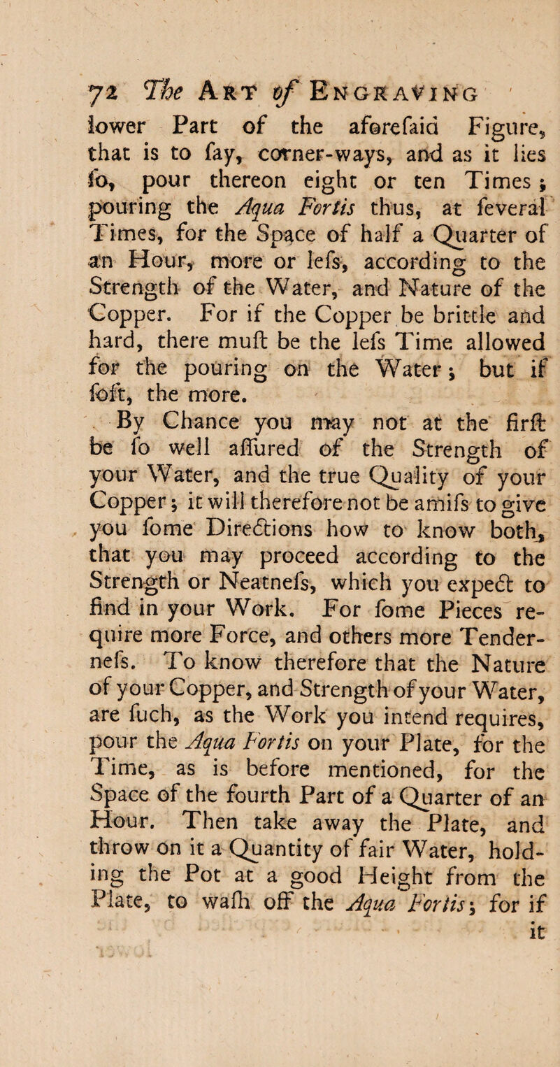 lower Part of the aforefaid Figure, that is to fay, corner-ways, and as it lies fo, pour thereon eight or ten Times; pouring the Aqua Fortis thus, at feveral Times, for the Space of half a Quarter of an Hour, more or lefs, according to the Strength of the Water, and Nature of the Copper. For if the Copper be brittle and hard, there mull be the lefs Time allowed for the pouring on the Water \ but if foft, the more. By Chance you may not at the firft be fo well allured of the Strength of your Water, and the true Quality of your Copper; it will therefore not be amifs to give you fome Directions how to know both, that you may proceed according to the Strength or Neatnefs, which you expeCt to find in your Work. For fome Pieces re¬ quire more Force, and others more Tender- nefs. To know therefore that the Nature of your Copper, and Strength of your Water, are fuch, as the Work you intend requires, pour the Aqua Fortis on your Plate, for the Time, as is before mentioned, for the Space of the fourth Part of a Quarter of an Hour. Then take away the Plate, and throw on it a Quantity of fair Water, hold¬ ing the Pot at a good Height from the Plate, to walk off the Aqua Fortis; for if • x '' ' - ’ it