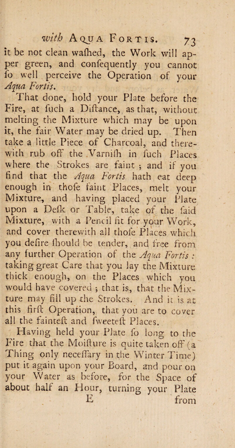 it be not clean waffled, the Work will ap- per green, and confequently you cannot fo well perceive the Operation of your Aqua Fortis. That done, hold your Plate before the Fire, at fuch a Diftance, as that, without melting the Mixture which may be upon it, the fair Water may be dried up. Then take a little Piece of Charcoal, and there¬ with rub off the Varnifh in fuch Places where the Strokes are faint •, and if you find that the Aqua Fortis hath eat deep enough in thofe faint Places, melt your Mixture, and having placed your Plate upon a Defk or Table, take of the laid Mixture, with a Pencil fit for your Work, and cover therewith all thofe Places which you defire fhould be tender, and free from any further Operation of the Aqua Fortis : taking great Care that you lay the Mixture thick enough, on the Places which you would have covered ; that is, that the Mix¬ ture may fill up the Strokes. And it is at this firfc Operation, that you are to cover all the fainted and fweetefl: Places. Plaving held your Plate fo long to the Fire that the Moifture is quite taken off (a Thing only necefiary in the Winter Time) put it again upon your Board, and pour on your Water as before, for the Space of about half an Hour, turning your Plate F from