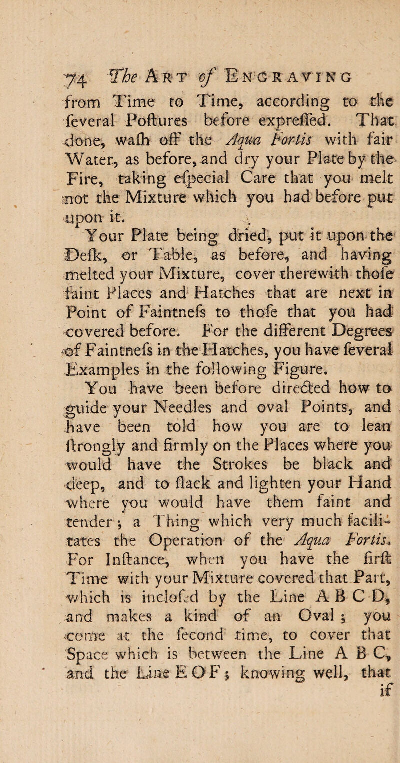 from Time to Time, according to the feveral Poftures before exprefied. That done, wafh off the //qua Forth with fair Water, as before, and dry your Plate by the Fire, taking efpecial Care that you melt mot the Mixture which you had before put upon it. Your Plate being dried, put it upon the Defk, or Table, as before, and having melted your Mixture, cover therewith thofe faint Places and Hatches that are next in Point of Faintnefs to thofe that you had covered before. For the different Degrees of Faintnefs in the Hatches, you have feveral Examples in the following Figure. You have been before directed how to guide your Needles and oval Points, and have been told how you are to lean ftrongly and firmly on the Places where you would have the Strokes be black and deep, and to flack and lighten your Hand where you would have them faint and tender j a Thing which very much facili¬ tates the Operation of the Aqua Forlis. For Inftance, when you have the fird: Time with your Mixture covered that Part, which is incloLd by the Line A B C D, and makes a kind of an Oval ; you .come at the fecond time, to cover that Space which is between the Line ABC, and the Line E QF * knowing well, that if