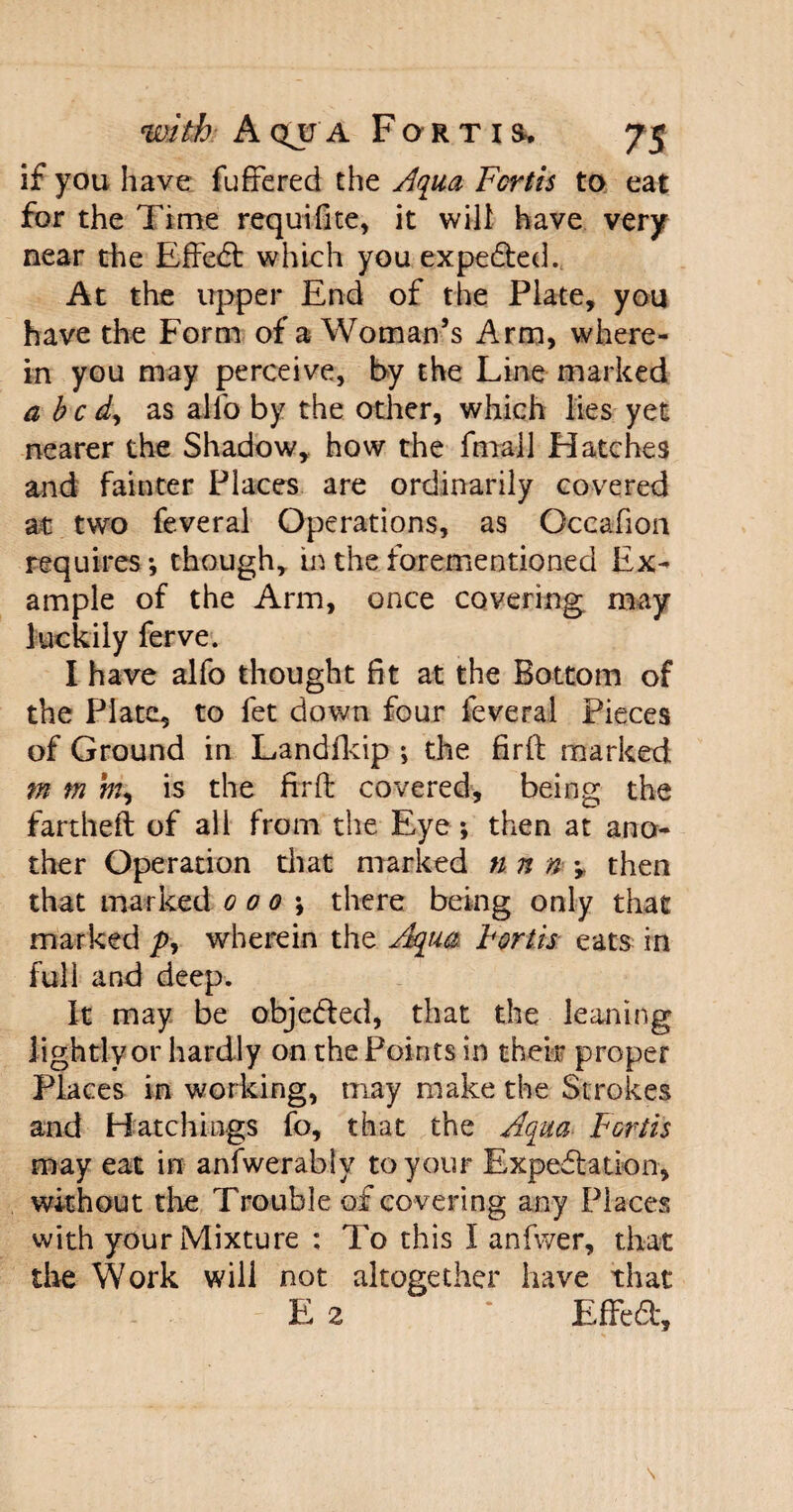 if you have fuffered the Aqua Forth to eat for the Time requifite, it will have very near the Effedt which you expedted. At the upper End of the Plate, you have the Form of a Woman’s Arm, where¬ in you may perceive, by the Line marked abed, as alio by the other, which lies yet nearer the Shadow, how the final 1 Hatches and fainter Places are ordinarily covered at two feveral Operations, as Occafion requires-, though, in the forementionied Ex¬ ample of the Arm, once covering may luckily ferve. I have alfo thought fit at the Bottom of the Plate, to fet down four feveral Pieces of Ground in Landfkip *, the firft marked m m m, is the fir ft covered, being the fartheft of all from the Eye; then at ano¬ ther Operation that marked n n n \ then that marked 0 0 0 there being only that marked y>, wherein the Aqua Forth eats in full and deep. It may be objedfed, that the leaning lightly or hardly on the Points in their proper Places in working, may make the Strokes and Hatchings fo, that the Aqua Forth may eat in anfwerably to your Expedtation, without the Trouble of covering any Places with your Mixture : To this I anfwer, that the Work will not altogether have that E 2 * Effedt,