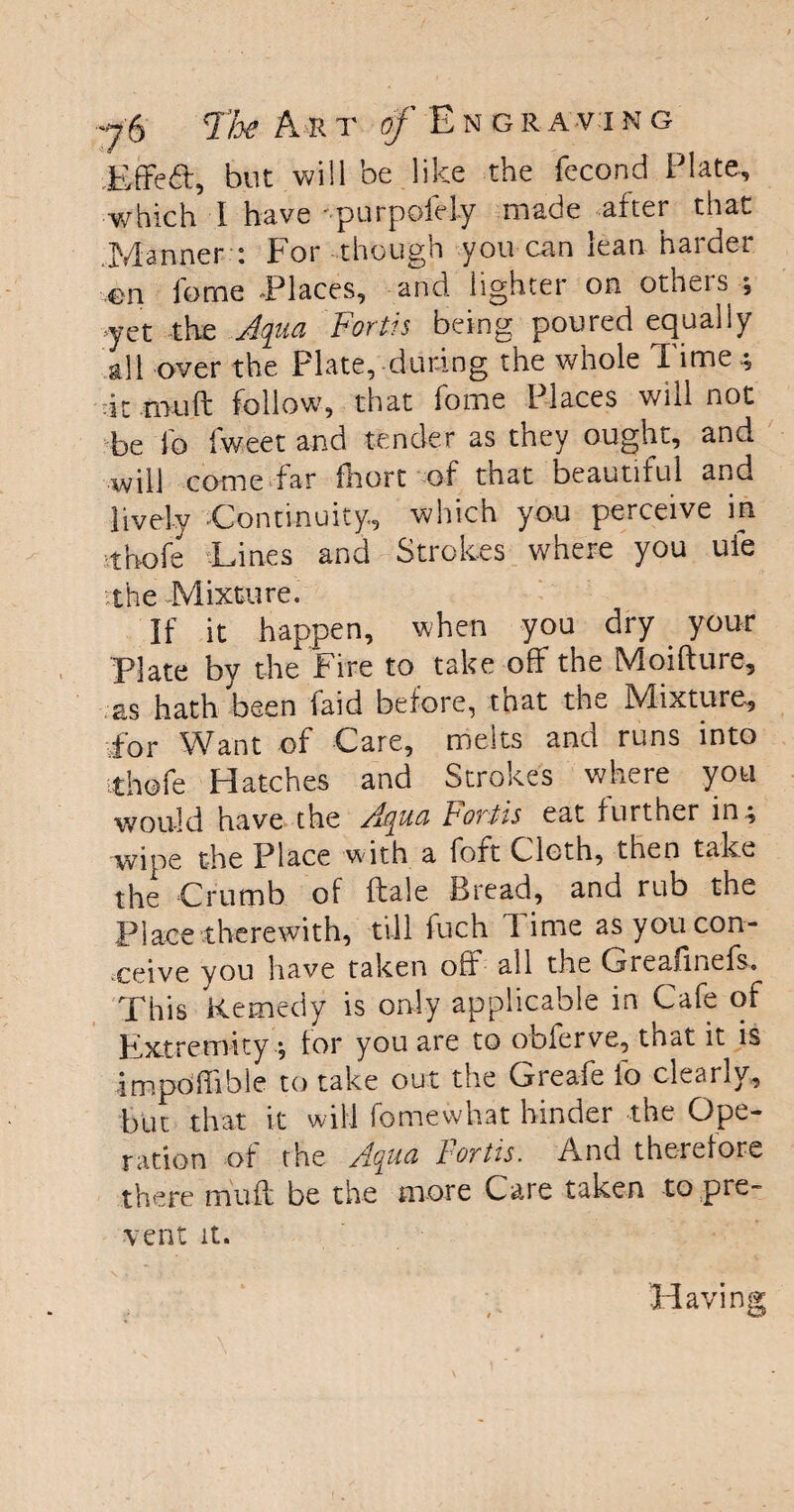 Effect, but will be like the fecond Plate, which I have 'purpoiely made after that Manner : For though you can lean harder en feme Places, and lighter on others ; -yet the Aqua Fortis being poured equally all over the Plate, during the whole Time 4 it mu ft follow, that fome Places will not be lb Iweet and tender as they ought, and will come far fhort of that beautiful and lively Continuity, which you perceive in ,thole Lines and Strokes where you ule vthe Mixture. If it happen, when you dry your Plate by the Fire to take off the Moifture, as hath been faid before, tnat the Mixture, for Want of Care, melts and runs into ithofe Hatches and Strokes where you would have the Aqua Fortis eat further in ^ wipe the Place with a foft Cloth, then take the Crumb of ftale Bread, and rub the Place therewith, till fuch Time as you con¬ ceive you have taken off all the Greaunefs^ This Remedy is only applicable in Cafe of Extremity •, for you are to oblerve, that it is impoffible to take out the Greafe lb clearly, but that it will fome what hinder the Ope¬ ration of the Aqua Fortis. And therefore there muff be the more Care taken to pre¬ vent it.