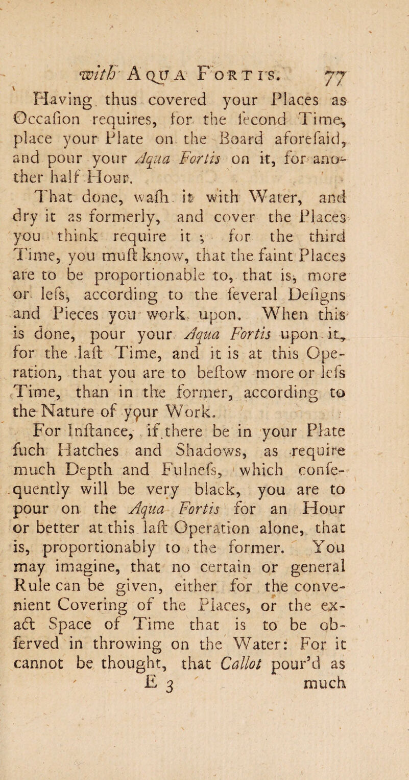 \ Having thus covered your Places as Occafion requires, tor the iecond Time, place your Plate on the Board aforefaid, and pour your Aqua Fortis on it, for ano¬ ther half Hour. That done, wafli. it with Water, and dry it as formerly, and cover the Places you think require it •, for the third Time, you mu ft know, that the faint Places are to be proportionable to, that is^ more or. lefs, according to the leveral Defigns and Pieces you work. upon. When this is done, pour your Aqua Fortis upon it, for the laft Time, and it is at this Ope¬ ration, that you are to beftow more or lefs Time, than in the former, according to the Nature of yqur Work. For Inftance, if there be in your Plate fuch Hatches and Shadows, as require much Depth and Fulnefs, which confe- quentiy will be very black, you are to pour on the Aqua Fortis for an Hour or better at this laft Operation alone, that is, proportionably to the former. You may imagine, that no certain or general Rule can be given, either for the conve¬ nient Covering of the Places, or the ex¬ act Space of Time that is to be ob- ferved in throwing on the Water: For it cannot be thought, that Callot pour’d as E 3 much t